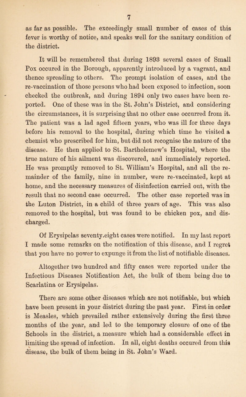 as far as possible. The exceedingly small number of cases of this fever is worthy of notice, and speaks well for the sanitary condition of the district. It will be remembered that during 1893 several cases of Small Pox occured in the Borough, apparently introduced by a vagrant, and thence spreading to others. The prompt isolation of cases, and the re-vaccination of those persons who had been exposed to infection, soon checked the outbreak, and during 1894 only two cases have been re- ported, One of these was in the St. John’s District, and considering the circumstances, it is surprising that no other case occurred from it. The patient was a lad aged fifteen years, who was ill for three days before his removal to the hospital, during which time he visited a chemist who prescribed for him, but did not recognise the nature of the disease. He then applied to St. Bartholomew’s Hospital, where the true nature of his ailment was discovered, and immediately reported. He was promptly removed to St. William’s Hospital, and all the re- mainder of the family, nine in number, were re-vaccinated, kept at home, and the necessary measures of disinfection carried out, with the result that no second case occurred. The other case reported was in the Luton District, in a child of three years of age. This was also removed to the hospital, but was found to be chicken pox, and dis- charged. Of Erysipelas seventy.eight cases were notified. In my last report I made some remarks on the notification of this disease, and I regret that you have no power to expunge it from the list of notifiable diseases. Altogether two hundred and fifty cases were reported under the Infectious Diseases Notification Act, the bulk of them being due to Scarlatina or Erysipelas. There are some other diseases which are not notifiable, but which have been present in your district during the past year. First in order is Measles, which prevailed rather extensively during the first three months of the year, and led to the temporary closure of one of the Schools in the district, a measure which had a considerable effect in limiting the spread of infection. In all, eight deaths occured from this disease, the bulk of them being in St. John’s Ward.