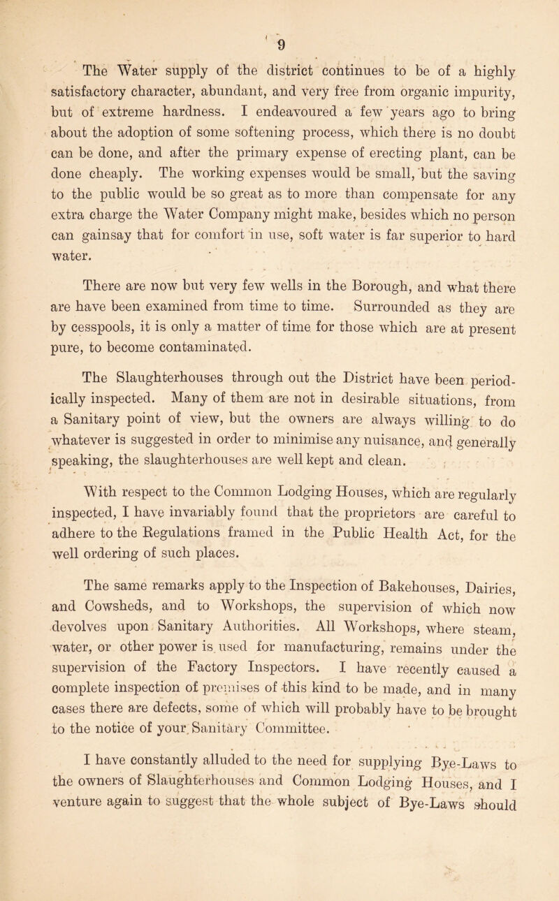 f 9 The Water supply of the district continues to be of a highly satisfactory character, abundant, and very free from organic impurity, but of extreme hardness. I endeavoured a few years ago to bring about the adoption of some softening process, which there is no doubt can be done, and after the primary expense of erecting plant, can be done cheaply. The working expenses would be small, ‘but the saving to the public would be so great as to more than compensate for any extra charge the Water Company might make, besides which no person can gainsay that for comfort in use, soft water is far superior to hard water. There are now but very few wells in the Borough, and what there are have been examined from time to time. Surrounded as they are by cesspools, it is only a matter of time for those which are at present pure, to become contaminated. The Slaughterhouses through out the District have been period- ically inspected. Many of them are not in desirable situations, from a Sanitary point of view, but the owners are always willing to do whatever is suggested in order to minimise any nuisance, and generally speaking, the slaughterhouses are well kept and clean. With respect to the Common Lodging Houses, which are regularly inspected, I have invariably found that the proprietors are careful to adhere to the Eegulations framed in the Public Health Act, for the well ordering of such places. The same remarks apply to the Inspection of Bakehouses, Dairies, and Cowsheds, and to Workshops, the supervision of which now devolves upon Sanitary Authorities. All Workshops, where steam, water, or other power is. used for manufacturing, remains under the supervision of the Factory Inspectors. I have recently caused a oom]3lete inspection of premises of -this kind to be made, and in many cases there are defects, some of which will probably have to be brought to the notice of your. Sanitary Committee. I have constantly alluded to the need for supplying Bye-Laws to the owners of Slaughterhouses and Common Lodging Houses, and I venture again to suggest that the whole subject of Bye-Laws should