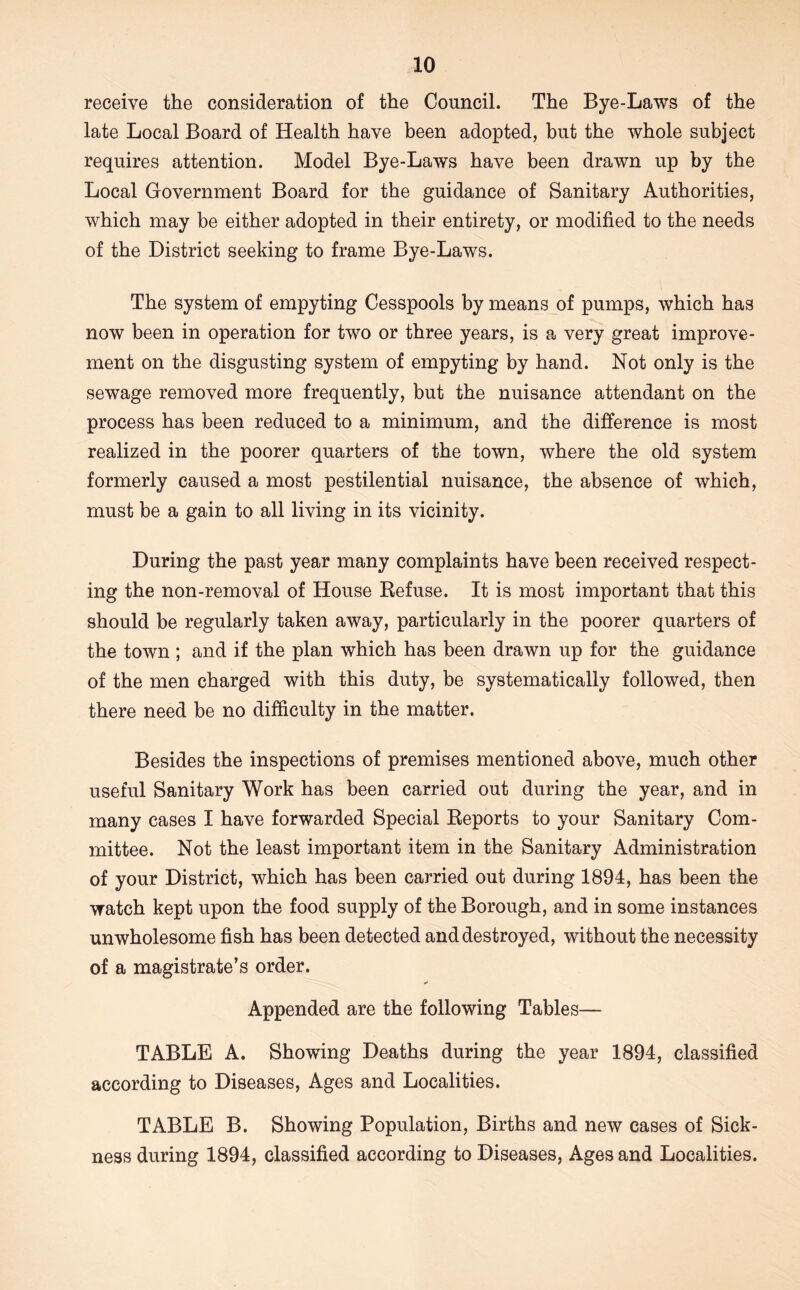 receive the consideration of the Council. The Bye-Laws of the late Local Board of Health have been adopted, but the whole subject requires attention. Model Bye-Laws have been drawn up by the Local Government Board for the guidance of Sanitary Authorities, which may be either adopted in their entirety, or modified to the needs of the District seeking to frame Bye-Laws. The system of empyting Cesspools by means of pumps, which has now been in operation for two or three years, is a very great improve- ment on the disgusting system of empyting by hand. Not only is the sewage removed more frequently, but the nuisance attendant on the process has been reduced to a minimum, and the difference is most realized in the poorer quarters of the town, where the old system formerly caused a most pestilential nuisance, the absence of which, must be a gain to all living in its vicinity. During the past year many complaints have been received respect- ing the non-removal of House Refuse. It is most important that this should be regularly taken away, particularly in the poorer quarters of the town ; and if the plan which has been drawn up for the guidance of the men charged with this duty, be systematically followed, then there need be no difficulty in the matter. Besides the inspections of premises mentioned above, much other useful Sanitary Work has been carried out during the year, and in many cases I have forwarded Special Reports to your Sanitary Com- mittee. Not the least important item in the Sanitary Administration of your District, which has been carried out during 1894, has been the watch kept upon the food supply of the Borough, and in some instances unwholesome fish has been detected and destroyed, without the necessity of a magistrate’s order. Appended are the following Tables— TABLE A. Showing Deaths during the year 1894, classified according to Diseases, Ages and Localities. TABLE B. Showing Population, Births and new cases of Sick- ness during 1894, classified according to Diseases, Ages and Localities.