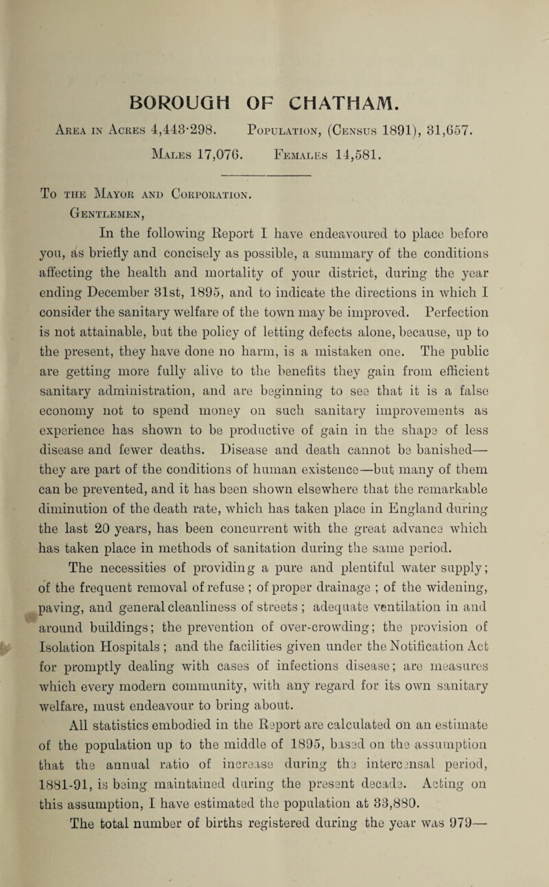 Area in Acres 4,448-298. Population, (Census 1891), 81,657. Males 17,076. Females 14,581. To the Mayor and Corporation. Gentlemen, In the following Report I have endeavoured to place before you, as briefly and concisely as possible, a summary of the conditions affecting the health and mortality of your district, during the year ending December 81st, 1895, and to indicate the directions in which I consider the sanitary welfare of the town may be improved. Perfection is not attainable, but the policy of letting defects alone, because, up to the present, they have done no harm, is a mistaken one. The public are getting more fully alive to the benefits they gain from efficient sanitary administration, and are beginning to see that it is a false economy not to spend money on such sanitary improvements as experience has shown to be productive of gain in the shape of less disease and fewer deaths. Disease and death cannot be banished— they are part of the conditions of human existence—but many of them can be prevented, and it has been shown elsewhere that the remarkable diminution of the death rate, which has taken place in England during the last 20 years, has been concurrent with the great advance which has taken place in methods of sanitation during the same period. The necessities of providin g a pure and plentiful water supply; of the frequent removal of refuse ; of proper drainage ; of the widening, paving, and general cleanliness of streets ; adequate ventilation in and around buildings; the prevention of over-crowding; the provision of Isolation Hospitals ; and the facilities given under the Notification Act for promptly dealing with cases of infections disease; are measures which every modern community, with any regard for its own sanitary welfare, must endeavour to bring about. All statistics embodied in the Report are calculated on an estimate of the population up to the middle of 1895, based on the assumption that the annual ratio of increase during the infcercmsal period, 1881-91, is being maintained during the present decade. Acting on this assumption, I have estimated the population at 88,880. The total number of births registered during the year was 979—•