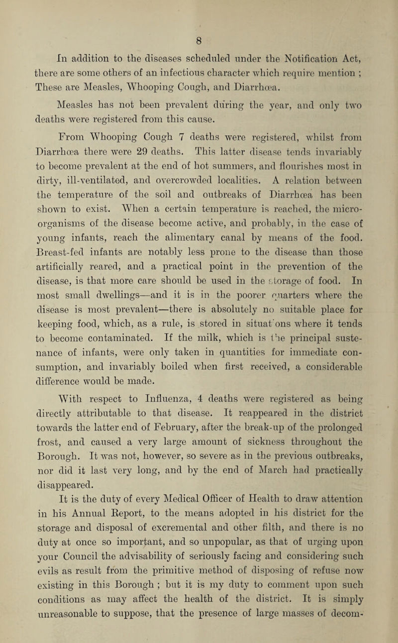 In addition to the diseases scheduled under the Notification Act, there are some others of an infectious character which require mention ; These are Measles, Whooping Cough, and Diarrhoea. Measles has not been prevalent during the year, and only two deaths were registered from this cause. From Whooping Cough 7 deaths were registered, whilst from Diarrhoea there were 29 deaths. This latter disease tends invariably to become prevalent at the end of hot summers, and flourishes most in dirty, ill-ventilated, and overcrowded localities. A relation between the temperature of the soil and outbreaks of Diarrhoea has been shown to exist. When a certain temperature is reached, the micro¬ organisms of the disease become active, and probably, in the case of young infants, reach the alimentary canal by means of the food. Breast-fed infants are notably less prone to the disease than those artificially reared, and a practical point in the prevention of the disease, is that more care should be used in the storage of food. In most small dwellings—and it is in the poorer quarters where the disease is most prevalent—there is absolutely no suitable place for keeping food, which, as a rule, is stored in situations where it tends to become contaminated. If the milk, which is the principal suste¬ nance of infants, were only taken in quantities for immediate con¬ sumption, and invariably boiled when first received, a considerable difference would be made. With respect to Influenza, 4 deaths were registered as being directly attributable to that disease. It reappeared in the district towards the latter end of February, after the break-up of the prolonged frost, and caused a very large amount of sickness throughout the Borough. It was not, however, so severe as in the previous outbreaks, nor did it last very long, and by the end of March had practically disappeared. It is the duty of every Medical Officer of Health to draw attention in his Annual Keport, to the means adopted in his district for the storage and disposal of excremental and other filth, and there is no duty at once so important, and so unpopular, as that of urging upon your Council the advisability of seriously facing and considering such evils as result from the primitive method of disposing of refuse now existing in this Borough ; but it is my duty to comment upon such conditions as may affect the health of the district. It is simply unreasonable to suppose, that the presence of large masses of decom-