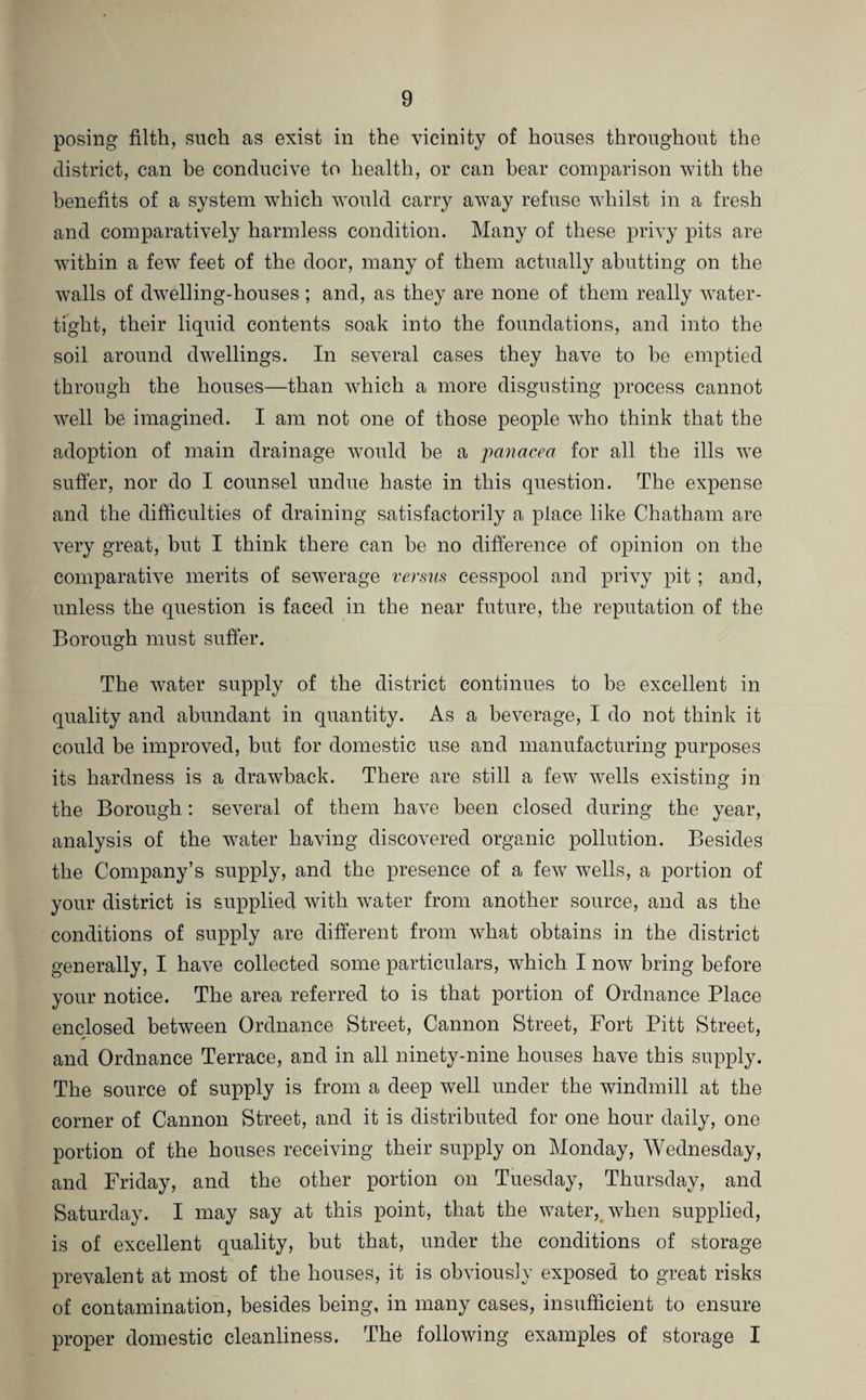 posing filth, such as exist in the vicinity of houses throughout the district, can be conducive to health, or can bear comparison with the benefits of a system which would carry away refuse whilst in a fresh and comparatively harmless condition. Many of these privy pits are within a few feet of the door, many of them actually abutting on the walls of dwelling-houses; and, as they are none of them really water¬ tight, their liquid contents soak into the foundations, and into the soil around dwellings. In several cases they have to be emptied through the houses—than which a more disgusting process cannot well be imagined. I am not one of those people who think that the adoption of main drainage would be a panacea for all the ills we suffer, nor do I counsel undue haste in this question. The expense and the difficulties of draining satisfactorily a place like Chatham are very great, but I think there can be no difference of opinion on the comparative merits of sewerage versus cesspool and privy pit; and, unless the question is faced in the near future, the reputation of the Borough must suffer. The water supply of the district continues to be excellent in quality and abundant in quantity. As a beverage, I do not think it could be improved, but for domestic use and manufacturing purposes its hardness is a drawback. There are still a few wells existing in the Borough: several of them have been closed during the year, analysis of the water having discovered organic pollution. Besides the Company’s supply, and the presence of a few wells, a portion of your district is supplied with water from another source, and as the conditions of supply are different from what obtains in the district generally, I have collected some particulars, which I now bring before your notice. The area referred to is that portion of Ordnance Place enclosed between Ordnance Street, Cannon Street, Fort Pitt Street, and Ordnance Terrace, and in all ninety-nine houses have this supply. The source of supply is from a deep well under the windmill at the corner of Cannon Street, and it is distributed for one hour daily, one portion of the houses receiving their supply on Monday, Wednesday, and Friday, and the other portion on Tuesday, Thursday, and Saturday. I may say at this point, that the water, when supplied, is of excellent quality, but that, under the conditions of storage prevalent at most of the houses, it is obviously exposed to great risks of contamination, besides being, in many cases, insufficient to ensure proper domestic cleanliness. The following examples of storage I