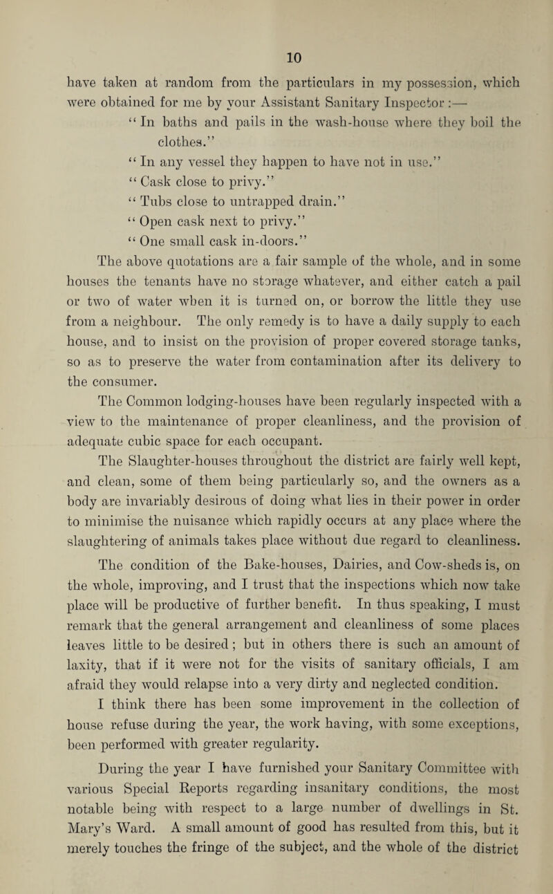 have taken at random from the particulars in my possession, which were obtained for me by your Assistant Sanitary Inspector:—■ “ In baths and pails in the wash-house where they boil the clothes.” “ In any vessel they happen to have not in use.” “ Cask close to privy.” “ Tubs close to untrapped drain.” “ Open cask next to privy.” “ One small cask in-doors.” The above quotations are a fair sample of the whole, and in some houses the tenants have no storage whatever, and either catch a pail or two of water when it is turned on, or borrow the little they use from a neighbour. The only remedy is to have a daily supply to each house, and to insist on the provision of proper covered storage tanks, so as to preserve the water from contamination after its delivery to the consumer. The Common lodging-houses have been regularly inspected with a view to the maintenance of proper cleanliness, and the provision of adequate cubic space for each occupant. ■ • - -4 * The Slaughter-houses throughout the district are fairly well kept, and clean, some of them being particularly so, and the owners as a body are invariably desirous of doing what lies in their power in order to minimise the nuisance which rapidly occurs at any place where the slaughtering of animals takes place without due regard to cleanliness. The condition of the Bake-houses, Dairies, and Cow-sheds is, on the wThole, improving, and I trust that the inspections which now take place will be productive of further benefit. In thus speaking, I must remark that the general arrangement and cleanliness of some places leaves little to be desired ; hut in others there is such an amount of laxity, that if it were not for the visits of sanitary officials, I am afraid they would relapse into a very dirty and neglected condition. I think there has been some improvement in the collection of house refuse during the year, the work having, with some exceptions, been performed with greater regularity. During the year I have furnished your Sanitary Committee with various Special Reports regarding insanitary conditions, the most notable being with respect to a large number of dwellings in St. Mary’s Ward. A small amount of good has resulted from this, but it merely touches the fringe of the subject, and the whole of the district