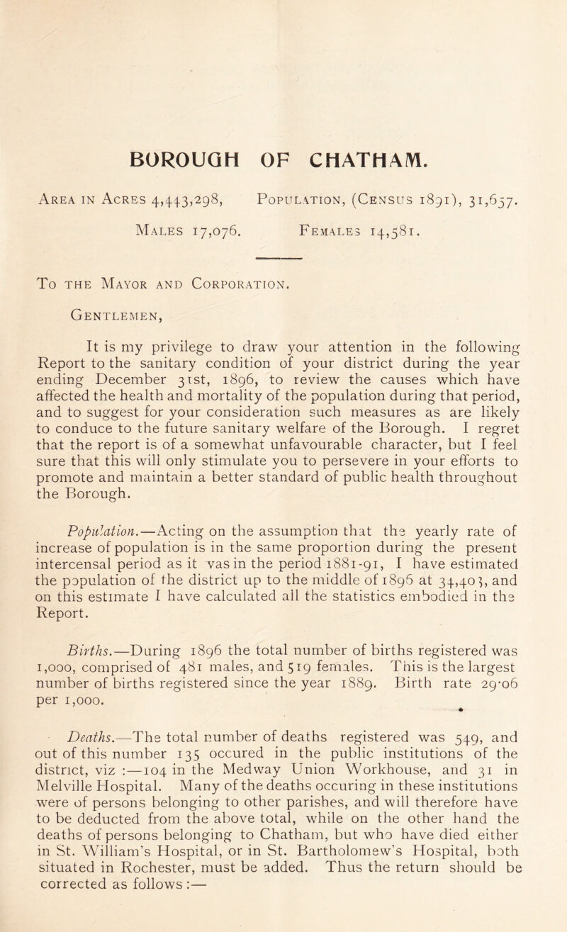 Area in Acres 4,4^1.3,298, Population, (Census 1891), 31,637. Males 17,076. Females 14,581. To THE Mayor and Corporation. Gentlemen, It is my privilege to draw your attention in the following Report to the sanitary condition of your district during the year ending December 31st, 1896, to review the causes which have affected the health and mortality of the population during that period, and to suggest for your consideration such measures as are likely to conduce to the future sanitary welfare of the Borough. I regret that the report is of a somewhat unfavourable character, but I feel sure that this will only stimulate you to persevere in your efforts to promote and maintain a better standard of public health throughout the Borough. Population.—Acting on the assumption that the yearly rate of increase of population is in the same proportion during the present intercensal period as it vasin the period 1881-91, I have estimated the population of the district up to the middle of 1896 at 34,403, and on this estimate I have calculated all the statistics embodied in the Report. Births.—During 1896 the total number of births registered was 1,000, comprised of 481 males, and 519 females. This is the largest number of births registered since the year 1889. Birth rate 29*06 per 1,000. Deaths.—The total number of deaths registered was 549, and out of this number 135 occured in the public institutions of the district, viz :—104 in the Medway Union Workhouse, and 31 in Melville Hospital. Many of the deaths occuring in these institutions were of persons belonging to other parishes, and will therefore have to be deducted from the above total, while on the other hand the deaths of persons belonging to Chatham, but who have died either in St. William’s Hospital, or in St. Bartholomew’s Hospital, both situated in Rochester, must be added. Thus the return should be corrected as follows :—