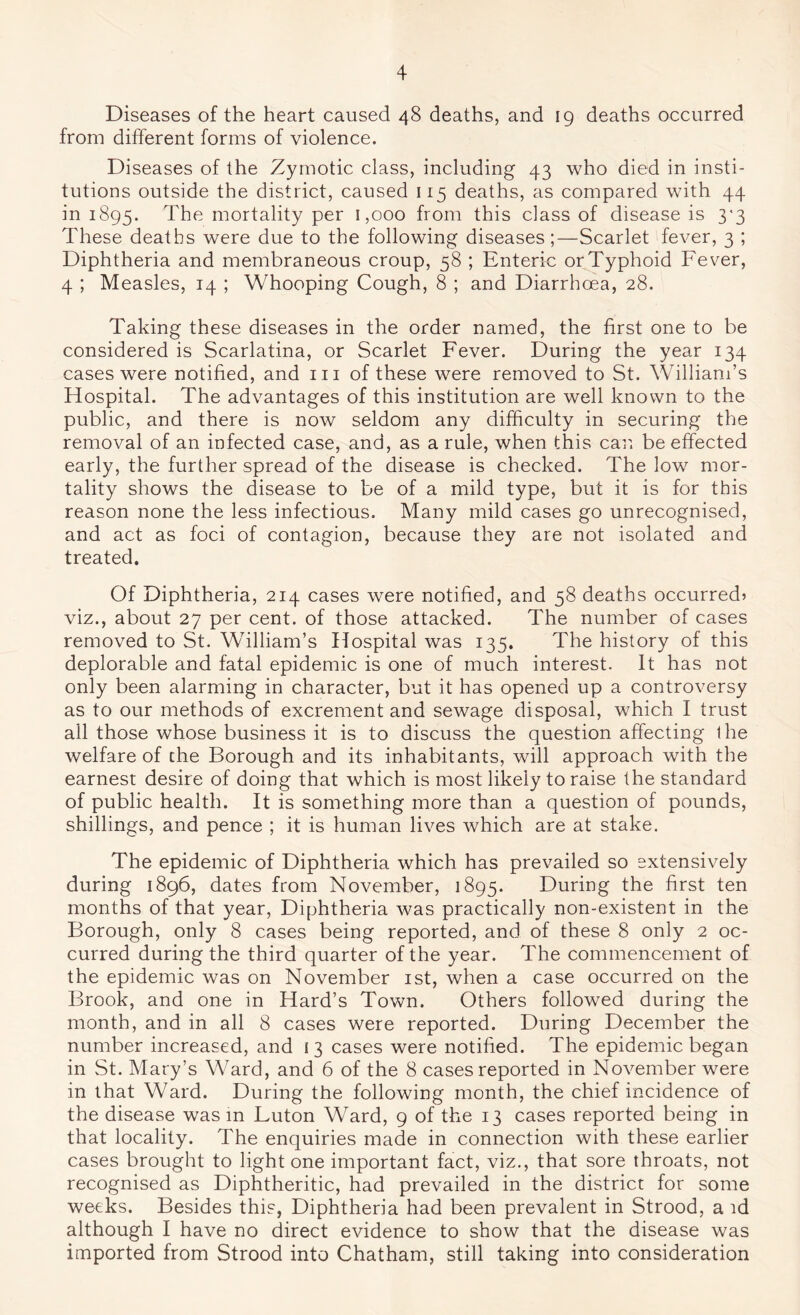 Diseases of the heart caused 48 deaths, and 19 deaths occurred from different forms of violence. Diseases of the Zymotic class, including 43 who died in insti- tutions outside the district, caused 115 deaths, as compared with 44 in 1895. The mortality per 1,000 from this class of disease is 3^3 These deaths were due to the following diseases;—Scarlet fever, 3 ; Diphtheria and membraneous croup, 58 ; Enteric or Typhoid Fever, 4 ; Measles, 14 ; Whooping Cough, 8 ; and Diarrhoea, 28. Taking these diseases in the order named, the first one to be considered is Scarlatina, or Scarlet Fever. During the year 134 cases were notified, and in of these were removed to St. William’s Hospital. The advantages of this institution are well known to the public, and there is now seldom any difficulty in securing the removal of an infected case, and, as a rule, when this can be effected early, the further spread of the disease is checked. The low mor- tality shows the disease to be of a mild type, but it is for this reason none the less infectious. Many mild cases go unrecognised, and act as foci of contagion, because they are not isolated and treated. Of Diphtheria, 214 cases were notified, and 58 deaths occurred? viz., about 27 per cent, of those attacked. The number of cases removed to St. William’s Hospital was 135. The history of this deplorable and fatal epidemic is one of much interest. It has not only been alarming in character, but it has opened up a controversy as to our methods of excrement and sewage disposal, which I trust all those whose business it is to discuss the question affecting Ihe welfare of the Borough and its inhabitants, will approach with the earnest desire of doing that which is most likely to raise the standard of public health. It is something more than a question of pounds, shillings, and pence ; it is human lives which are at stake. The epidemic of Diphtheria which has prevailed so extensively during 1896, dates from November, 1895. During the first ten months of that year. Diphtheria was practically non-existent in the Borough, only 8 cases being reported, and of these 8 only 2 oc- curred during the third quarter of the year. The commencement of the epidemic was on November ist, when a case occurred on the Brook, and one in Hard’s Town. Others followed during the month, and in all 8 cases were reported. During December the number increased, and i 3 cases were notified. The epidemic began in St. Mary’s Ward, and 6 of the 8 cases reported in November were in that Ward. During the following month, the chief incidence of the disease was m Futon Ward, 9 of the 13 cases reported being in that locality. The enquiries made in connection with these earlier cases brought to light one important fact, viz., that sore throats, not recognised as Diphtheritic, had prevailed in the district for some weeks. Besides this, Diphtheria had been prevalent in Strood, a id although I have no direct evidence to show that the disease was imported from Strood into Chatham, still taking into consideration