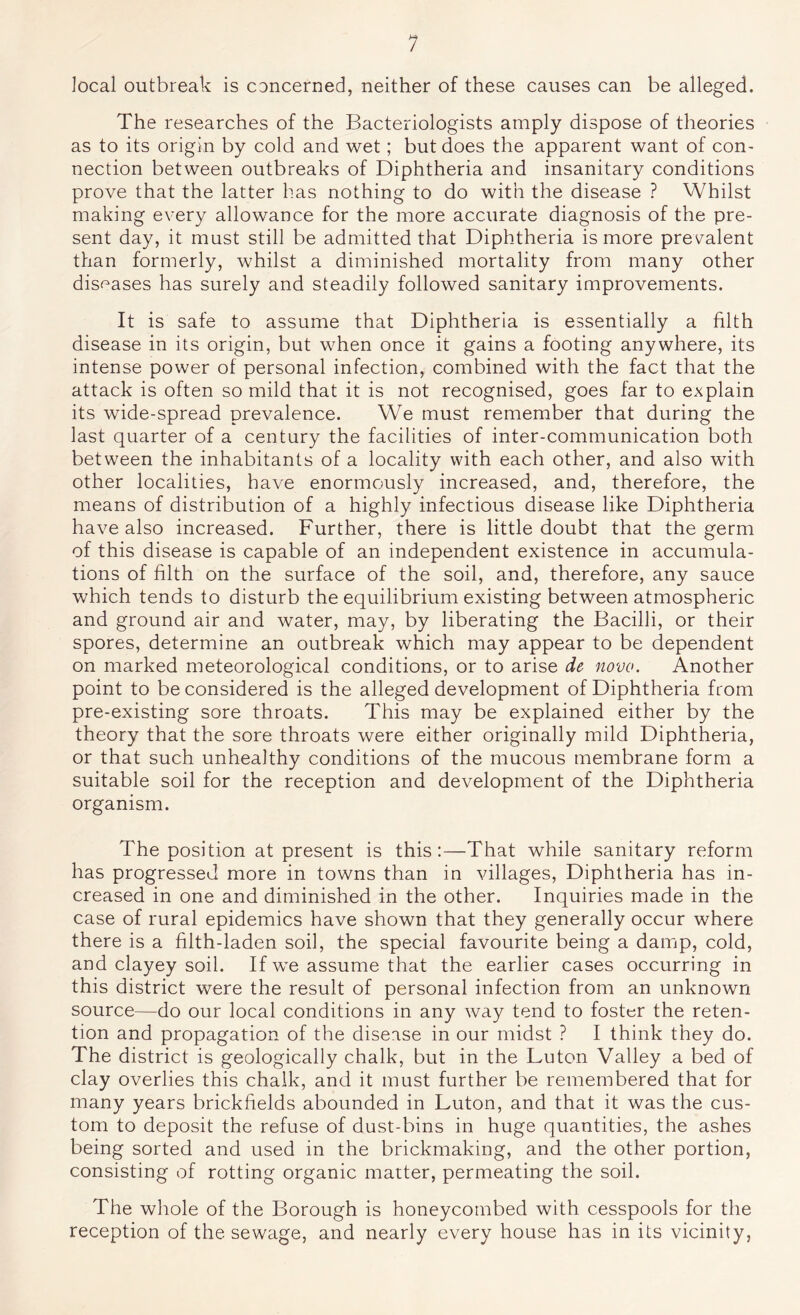 local outbreak is cancerned, neither of these causes can be alleged. The researches of the Bacteriologists amply dispose of theories as to its origin by cold and wet; but does the apparent want of con- nection between outbreaks of Diphtheria and insanitary conditions prove that the latter has nothing to do with the disease ? Whilst making every allowance for the more accurate diagnosis of the pre- sent day, it must still be admitted that Diphtheria is more prevalent than formerly, whilst a diminished mortality from many other disf^ases has surely and steadily followed sanitary improvements. It is safe to assume that Diphtheria is essentially a filth disease in its origin, but when once it gains a footing anywhere, its intense power of personal infection, combined with the fact that the attack is often so mild that it is not recognised, goes far to explain its wide-spread prevalence. We must remember that during the last quarter of a century the facilities of inter-communication both between the inhabitants of a locality with each other, and also with other localities, have enormously increased, and, therefore, the means of distribution of a highly infectious disease like Diphtheria have also increased. Further, there is little doubt that the germ of this disease is capable of an independent existence in accumula- tions of filth on the surface of the soil, and, therefore, any sauce which tends to disturb the equilibrium existing between atmospheric and ground air and water, may, by liberating the Bacilli, or their spores, determine an outbreak which may appear to be dependent on marked meteorological conditions, or to arise de novo. Another point to be considered is the alleged development of Diphtheria from pre-existing sore throats. This may be explained either by the theory that the sore throats were either originally mild Diphtheria, or that such unhealthy conditions of the mucous membrane form a suitable soil for the reception and development of the Diphtheria organism. The position at present is this:—That while sanitary reform has progressed more in towns than in villages. Diphtheria has in- creased in one and diminished in the other. Inquiries made in the case of rural epidemics have shown that they generally occur where there is a filth-laden soil, the special favourite being a damp, cold, and clayey soil. If we assume that the earlier cases occurring in this district were the result of personal infection from an unknown source—do our local conditions in any way tend to foster the reten- tion and propagation of the disease in our midst ? I think they do. The district is geologically chalk, but in the Luton Valley a bed of clay overlies this chalk, and it must further be remembered that for many years brickfields abounded in Luton, and that it was the cus- tom to deposit the refuse of dust-bins in huge quantities, the ashes being sorted and used in the brickmaking, and the other portion, consisting of rotting organic matter, permeating the soil. The whole of the Borough is honeycombed with cesspools for the reception of the sewage, and nearly every house has in its vicinity,