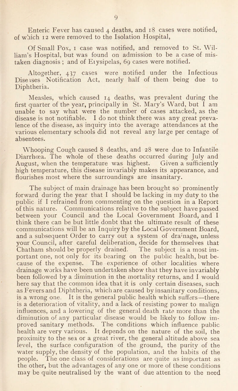 Enteric Fever has caused 4 deaths, and 18 cases were notified, of which 12 were removed to the Isolation Hospital, Of Small Pox, i case was notified, and removed to St. Wil- liam’s Hospital, but was found on admission to be a case of mis- taken diagnosis ; and of Erysipelas, 69 cases were notified. Altogether, 437 cases were notified under the Infectious Diseises Notification Act, nearly half of them being due to Diphtheria. Measles, which caused 14 deaths, was prevalent during the first quarter of the year, principally in St. Mary’s Ward, but I am unable to say what were the number of cases attacked, as the disease is not notifiable. I do not think there was any great preva- lence of the disease, as inquiry into the average attendances at the various elementary schools did not reveal any large per centage of absentees. Whooping Cough caused 8 deaths, and 28 were due to Infantile Diarrhoea. The whole of these deaths occurred during July and August, when the temperature was highest. Given a sufficiently high temperature, this disease invariably makes its appearance, and flourishes most where the surroundings are insanitary. The subject of main drainage has been brought so prominently forward during the year that I should be lacking in my duty to the public if I refrained from commenting on the question in a Report of this nature. Communications relative to the subject have passed between your Council and the Local Government Board, and I think there can be but little donbt that the ultimate result of these communications will be an Inquiry by the Local Government Board, and a subsequent Order to carry out a system of dramage, unless your Council, after careful deliberation, decide for themselves that Chatham should be properly drained. The subject is a most im- portant one, not only for its bearing on the public health, but be- cause of the expense. The experience of other localities where drainage works have been undertaken show that they have invariably been followed by a diminution in the mortality returns, and I would here say that the common idea that it is only certain diseases, such as Fevers and Diphtheria, which are caused by insanitary conditions, is a wrong one. It is the general public health which suffers—there is a deterioration of vitality, and a lack of resisting power to malign influences, and a lowering of the general death rate more than the diminution of any particular disease would be likely to follow im- proved sanitary methods. The conditions which influence public health are very various. It depends on the nature of the soil, the proximity to the sea or a great river, the general altitude above sea level, the surface configuration of the ground, the purity of the water supply, the density of the population, and the habits of the people. The one class of considerations are quite as important as the other, but the advantages of any one or more of these conditions may be quite neutralised by the want of due attention to the need