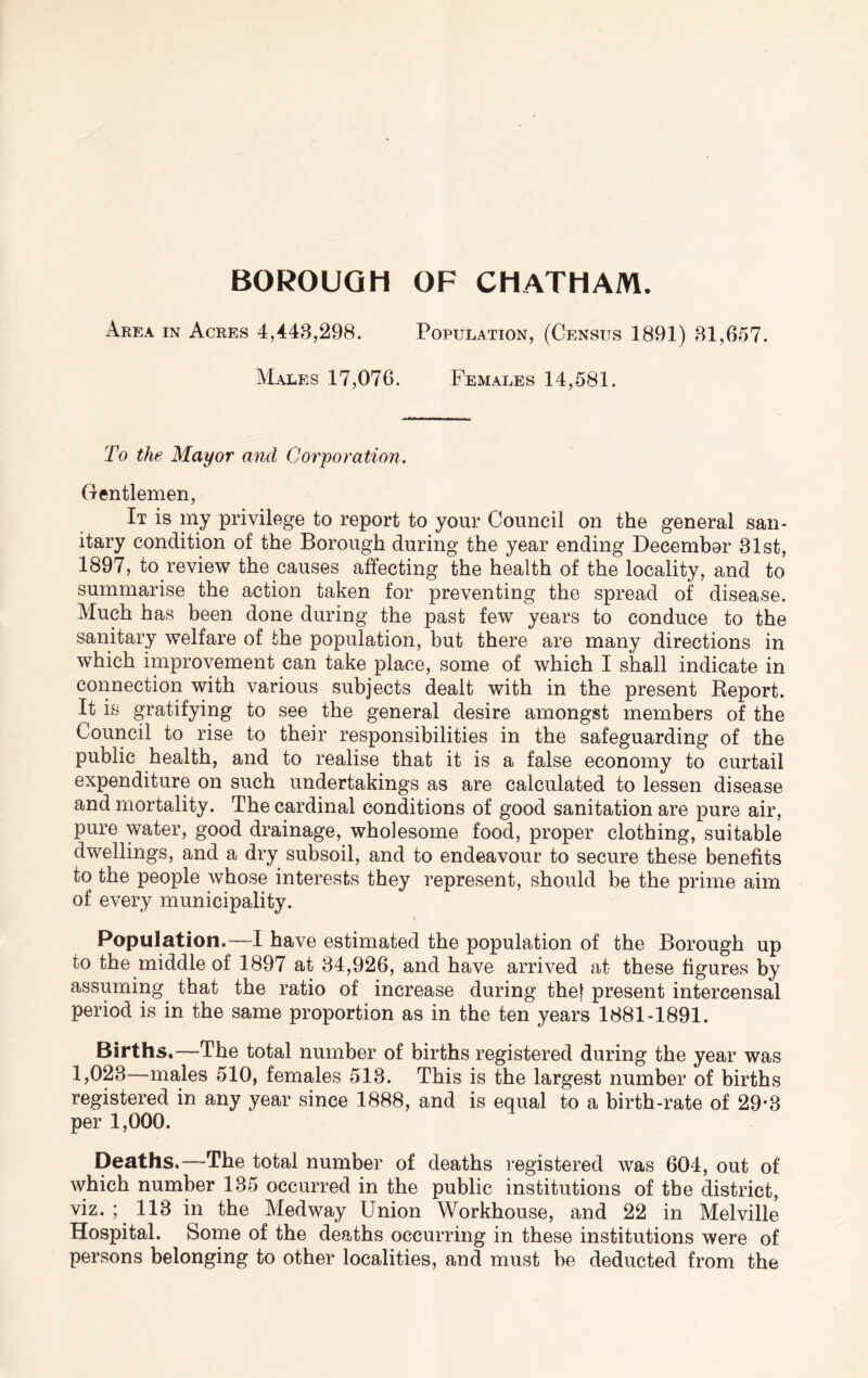 BOROUGH OF CHATHAM. Area in Acres 4,443,298. Population, (Census 1891) 31,657. Males 17,076. Females 14,581. To the Mayor and Corporation, Gentlemen, It is my privilege to report to your Council on the general san- itary condition of the Borough during the year ending December 31st, 1897, to review the causes affecting the health of the locality, and to summarise the action taken for preventing the spread of disease. Much has been done during the past few years to conduce to the sanitary welfare of the population, but there are many directions in which improvement can take place, some of which I shall indicate in connection with various subjects dealt with in the present Report. It is gratifying to see the general desire amongst members of the Council to rise to their responsibilities in the safeguarding of the public health, and to realise that it is a false economy to curtail expenditure on such undertakings as are calculated to lessen disease and mortality. The cardinal conditions of good sanitation are pure air, pure water, good drainage, wholesome food, proper clothing, suitable dwellings, and a dry subsoil, and to endeavour to secure these benefits to the people whose interests they represent, should be the prime aim of every municipality. t Population.—I have estimated the population of the Borough up to the middle of 1897 at 34,926, and have arrived at these figures by assuming that the ratio of increase during thet present intercensal period is in the same proportion as in the ten years 1881-1891. Births,—The total number of births registered during the year was 1,023—males 510, females 513. This is the largest number of births registered in any year since 1888, and is equal to a birth-rate of 29*3 per 1,000. Deaths.—The total number of deaths registered was 604, out of which number 135 occurred in the public institutions of the district, viz. ; 113 in the Medway Union Workhouse, and 22 in Melville Hospital. Some of the deaths occurring in these institutions were of persons belonging to other localities, and must be deducted from the