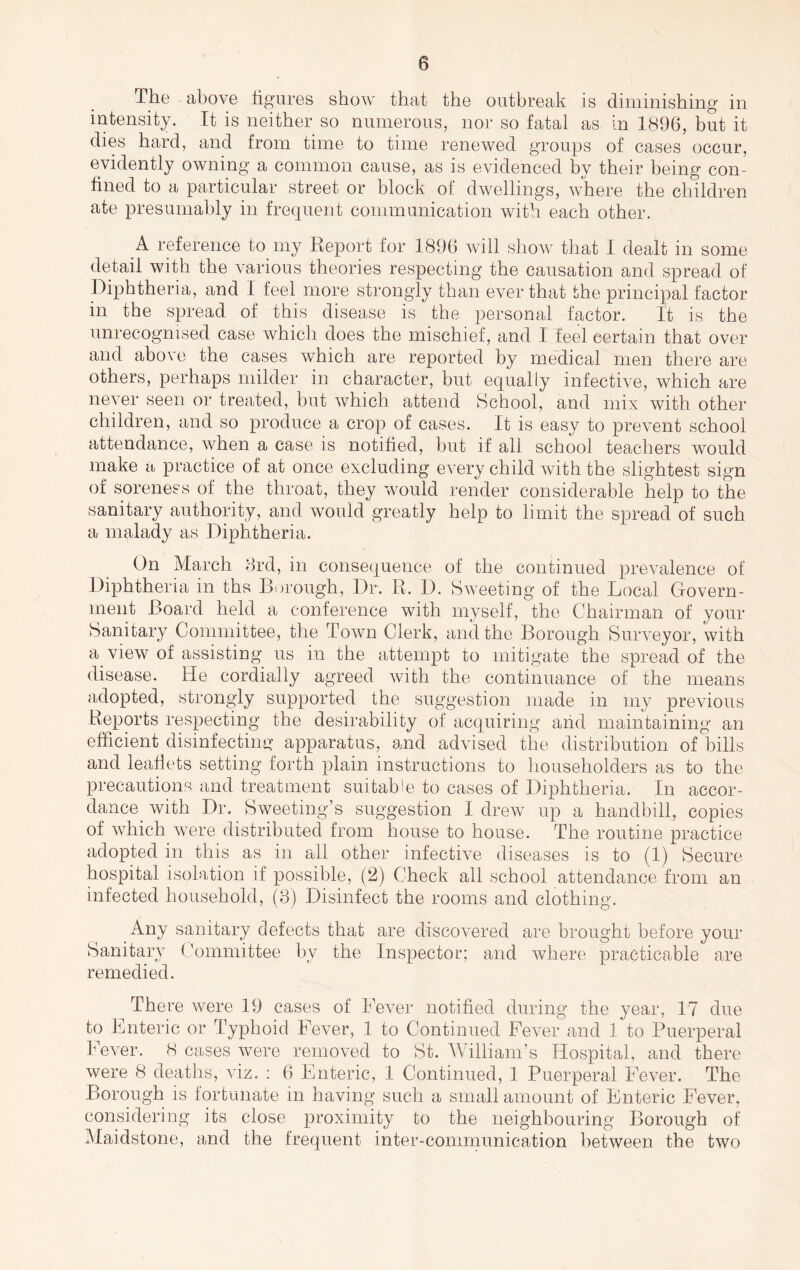 The above figures show that the outbreak is diminishing in intensity. It is neither so numerous, nor so fatal as in 1896, but it dies hard, and from time to time renewed groups of cases occur, evidently owning a common cause, as is evidenced by their being con- fined to a particular street or block of dwellings, Avhere the children ate presumably in frequent communication with each other. A reference to my Eeport for 1896 will show that I dealt in some detail with the various theories respecting the causation and spread of Diphtheria, and I feel more strongly than ever that the principal factor in the spread of this disease is the personal factor. It is the unrecognised case which does the mischief, and I feel certain that over and above the cases which are reported by medical men there are others, perhaps milder in character, but equally infective, which are never seen or treated, but which attend School, and mix with other children, and so produce a crop of cases. It is easy to prevent school attendance, when a case is notified, but if all school teachers would make a practice of at once excluding every child with the slightest sign of soreness of the throat, they would render considerable help to the sanitary authority, and would greatly help to limit the spread of such a malady as Diphtheria. On March 8rd, in consequence of the continued prevalence of Diphtheria in ths Borough, Dr. R. D. Sweeting of the Local Govern- ment Board held a conference with myself, the Chairman of your Sanitary Committee, the Towia Clerk, and the Borough Surveyor, with a view of assisting us in the attempt to mitigate the spread of the disease. He cordially agreed Avith the continuance of the means adopted, strongly supported the sug'gestion made in my previous Reports respecting the desirability of acqiriring and maintaining an efficient disinfecting apparatus, and advised the distribution of bills and leaflets setting forth plain instructions to householders as to the precautions and treatment suitable to cases of Diphtheria. In accor- dance Avith Dr. Sweeting’s suggestion I dreAV up a handbill, copies of Avhich Avere distributed from house to house. The routine practice adopted in this as in all other infective diseases is to (1) Secure hospital isolation if possible, (2) Check all school attendance from an infected household, (3) Disinfect the rooms and clothing. Any sanitary defects that are discoA'ered are brought before your Sanitary Committee by the Inspector; and Avhere practicable are remedied. The re Avere 19 cases of Lever notified during the year, 17 due to Enteric or Typhoid Fever, 1 to Continued FeA-er and 1 to Puerperal Fever. 8 cases Avere removed to St. William’s Hospital, and there were 8 deaths,wiz. ; 6 Enteric, 1 Continued, 1 Puerperal Fever. The Borough is fortunate in having such a small amount of Enteric Fever, considering its close proximity to the neighbouring Borough of Maidstone, and the frequent inter-communication lAetAveen the tAVO