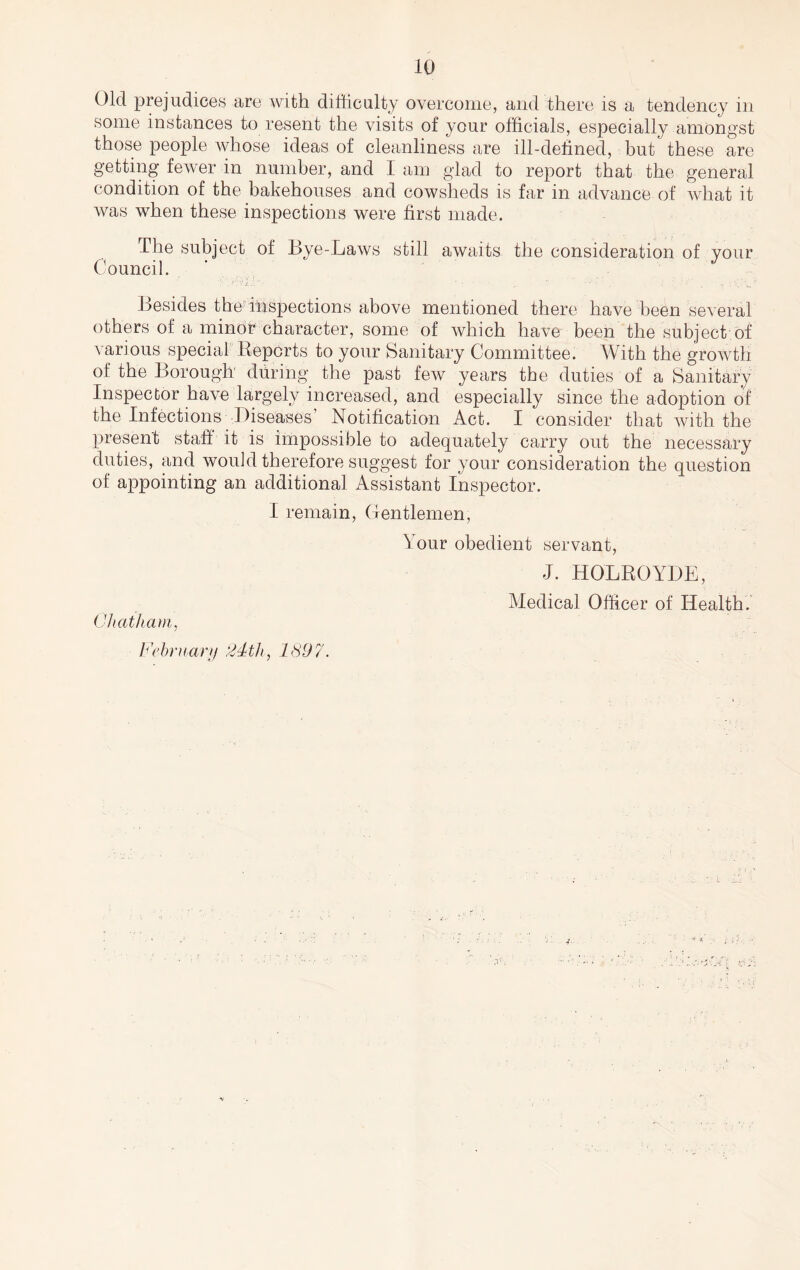 Old prejudices are with difficulty overcome, and there is a tendency in some instances to resent the visits of your officials, especially amongst those people whose ideas of cleanliness are ill-defined, but these are getting fewer in number, and I am glad to report that the general condition of the bakehouses and cowsheds is far in advance of what it was when these inspections were first made. The subject of Hye-Laws still awaits the consideration of your Cffiuncil. Besides the’ inspections above mentioned there have been several others of a minor character, some of which have been the subject of various special Eepcrts to your Sanitary Committee. With the growth of the Borough during the past few years the duties of a Sanitary Inspector have largely increased, and especially since the adoption of the Infections -Biseases Notification Act. I consider that with the present staff it is impossible to adequately carry out the necessary duties, and would therefore suggest for your consideration the question of appointing an additional Assistant Inspector. I remain. Gentlemen, Your obedient servant. Chatham, b'chruarji 24th, 1897. J. HOLROYBE, Medical Officer of Health.