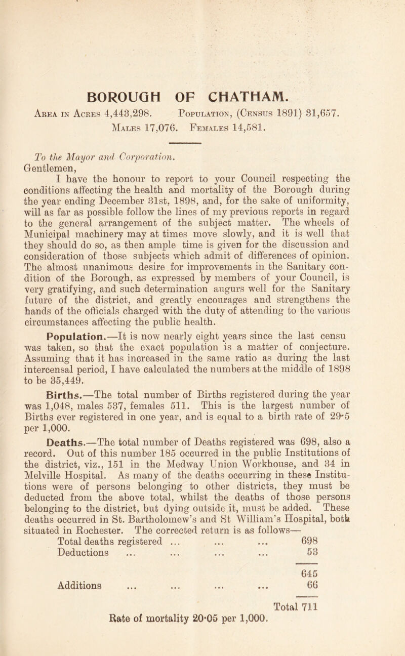 BOROUGH OF CHATHAM. Area in Acres 4,443,298. Population, (Census 1891) 31,657. Males 17,076. Females 14,581. To the Mayor and Corporation. Gentlemen, I have the honour to report to your Council respecting the conditions affecting the health and mortality of the Borough during the year ending December 31st, 1898, and, for the sake of uniformity, will as far as possible follow the lines of my previous reports in regard to the general arrangement of the subject matter. The wheels of Municipal machinery may at times move slowly, and it is well that they should do so, as then ample time is given for the discussion and consideration of those subjects which admit of differences of opinion. The almost unanimous desire for improvements in the Sanitary con- dition of the Borough, as expressed by members of your Council, is very gratifying, and such determination augurs well for the Sanitary future of the district, and greatly encourages and strengthens the hands of the officials charged with the duty of attending to the various circumstances affecting the public health. Population.—It is now nearly eight years since the last censu was taken, so that the exact population is a matter of conjecture. Assuming that it has increased in the same ratio as during the last intercensal period, I have calculated the numbers at the middle of 1898 to be 35,449. Births.—The total number of Births registered during the year was 1,048, males 537, females 511. This is the largest number of Births ever registered in one year, and is equal to a birth rate of 29’*5 per 1,000. Deaths.—The total number of Deaths registered was 698, also a record. Out of this number 185 occurred in the public Institutions of the district, viz., 151 in the Medway Union Workhouse, and 34 in Melville Hospital. As many of the deaths occurring in these Institu- tions were of persons belonging to other districts, they must be deducted from the above total, whilst the deaths of those persons belonging to the district, but dying outside it, must be added. These deaths occurred in St. Bartholomew’s and St William’s Hospital, both situated in Rochester. The corrected return is as follows— Total deaths registered ... ... ... 698 Deductions ... ... ... ... 53 645 Additions ... ... ... ... 66 Total 711 Rate of mortality 20*05 per 1,000.