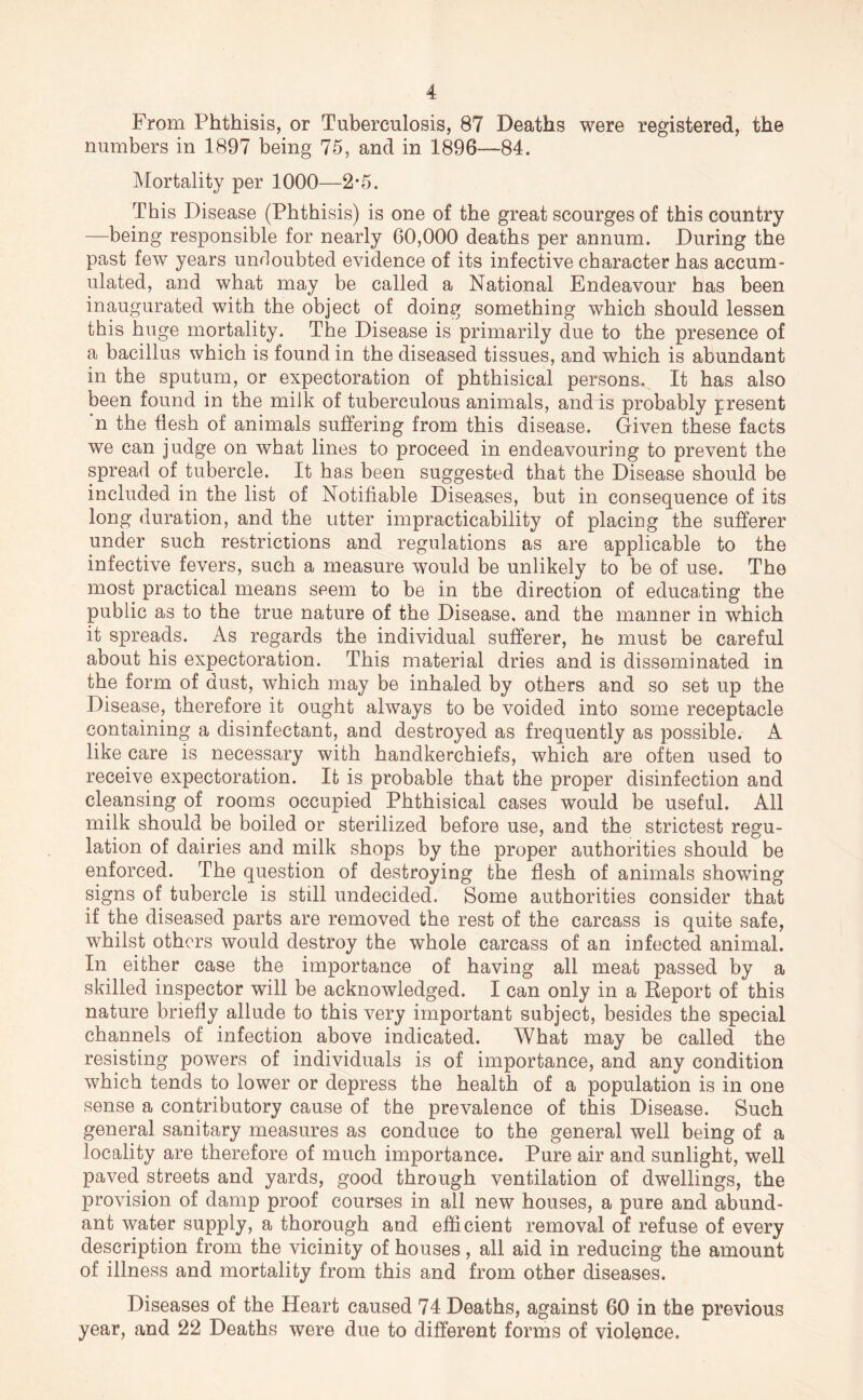 From Phthisis, or Tuberculosis, 87 Deaths were registered, the numbers in 1897 being 75, and in 1896—84. Mortality per 1000—2*5. This Disease (Phthisis) is one of the great scourges of this country —being responsible for nearly 60,000 deaths per annum. During the past few years unrloubted evidence of its infective character has accum- ulated, and what may be called a National Endeavour has been inaugurated with the object of doing something which should lessen this huge mortality. The Disease is primarily due to the presence of a bacillus which is found in the diseased tissues, and which is abundant in the sputum, or expectoration of phthisical persons. It has also been found in the milk of tuberculous animals, and is probably present n the flesh of animals suffering from this disease. Given these facts we can judge on what lines to proceed in endeavouring to prevent the spread of tubercle. It has been suggested that the Disease should be included in the list of Notifiable Diseases, but in consequence of its long duration, and the utter impracticability of placing the sufferer under such restrictions and regulations as are applicable to the infective fevers, such a measure would be unlikely to be of use. The most practical means seem to be in the direction of educating the public as to the true nature of the Disease, and the manner in which it spreads. As regards the individual sufferer, he must be careful about his expectoration. This material dries and is disseminated in the form of dust, which may be inhaled by others and so set up the Disease, therefore it ought always to be voided into some receptacle containing a disinfectant, and destroyed as frequently as possible. A like care is necessary with handkerchiefs, which are often used to receive expectoration. It is probable that the proper disinfection and cleansing of rooms occupied Phthisical cases would be useful. All milk should be boiled or sterilized before use, and the strictest regu- lation of dairies and milk shops by the proper authorities should be enforced. The question of destroying the flesh of animals showing signs of tubercle is still undecided. Some authorities consider that if the diseased parts are removed the rest of the carcass is quite safe, whilst others would destroy the whole carcass of an infected animal. In either case the importance of having all meat passed by a skilled inspector will be acknowledged. I can only in a Report of this nature briefly allude to this very important subject, besides the special channels of infection above indicated. What may be called the resisting powers of individuals is of importance, and any condition which tends to lower or depress the health of a population is in one sense a contributory cause of the prevalence of this Disease. Such general sanitary measures as conduce to the general well being of a locality are therefore of much importance. Pure air and sunlight, well paved streets and yards, good through ventilation of dwellings, the provision of damp proof courses in all new houses, a pure and abund- ant water supply, a thorough and efficient removal of refuse of every description from the vicinity of houses, all aid in reducing the amount of illness and mortality from this and from other diseases. Diseases of the Heart caused 74 Deaths, against 60 in the previous year, and 22 Deaths were due to different forms of violence.