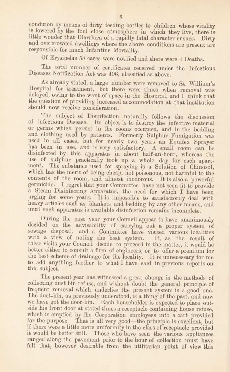 condition by means of dirty feeding bottles to children whose vitality is lowered by the foul close atmosphere in which they live, there is little wonder that Diarrhcea of a rapidly fatal character ensues. Dirty and overcrowded dwellings where the above conditions are present are responsible for much Infantine Mortality. Of Erysipelas 58 cases were notified and there were 4 Deaths. The total number of certificates received under the Infectious Diseases Notification Act was 406, classified as above. As already stated, a large number were removed to St. William’s Hospital for treatment, but there were times when removal was delayed, owing to the want of space in the Hospital, and I think that the question of providing increased accommodation at that institution should now receive consideration. The ^ subject of Disinfection naturally follows the discussion of Infectious Disease. Its object is to destroy the infective material or germs which persist in the rooms occupied, and in the bedding and clothing used by patients. Formerly Sulphur Fumigation was used in all cases, but for nearly two years an Equifex Sprayer has been in use,^ and is very satisfactory. A small room can be disinfected by this apparatus in about half-an-hour, whereas the use of sulphur practically took up a whole day for each apart- ment. The substance used for spraying is a Solution of Chinosol, which has the merit of being cheap, not poisonous, not harmful to the contents of the room, and almost inodorous. It is also a powerful germicide. ^ I regret that your Committee have not seen fit to provide a Steam Disinfecting Apparatus, the need for which I have been urging for some years. It is impossible to satisfactorily deal with heavy articles such as blankets and bedding by any other means, and until such apparatus is available disinfection remains incomplete. During the past year your Council appear to have unanimously decided on the advisability of carrying out a proper system of sewage disposal, and a Committee have visited various localities with a view of noting the best system. If, as the result of these visits your Council decide to proceed in the matter, it would be better either to consult a firm of engineers, or to offer a premium for the best scheme of drainage for the locality. It is unnecessary for me to add anything further to what I have said in previous reports on this subject. The present year has witnessed a great change in the methods of collecting dust bin refuse, and without doubt the general principle of frequent removal which underlies the present system is a good one. The dust-bin, as previously understood, is a thing of the past, and now we have got the door-bin. Each householder is expected to place out- side his front door at stated times a receptacle containing house refuse, which is emptied by the Corporation employees into a cart provided for the purpose. That is all very good—the principle is excellent, but if there were a little more uniformity in the class of receptacle provided it would be better still. Those who have seen the various appliances ranged along the pavement prior to the hour of collection must have felt that, however desirable from the utilitarian point of view this