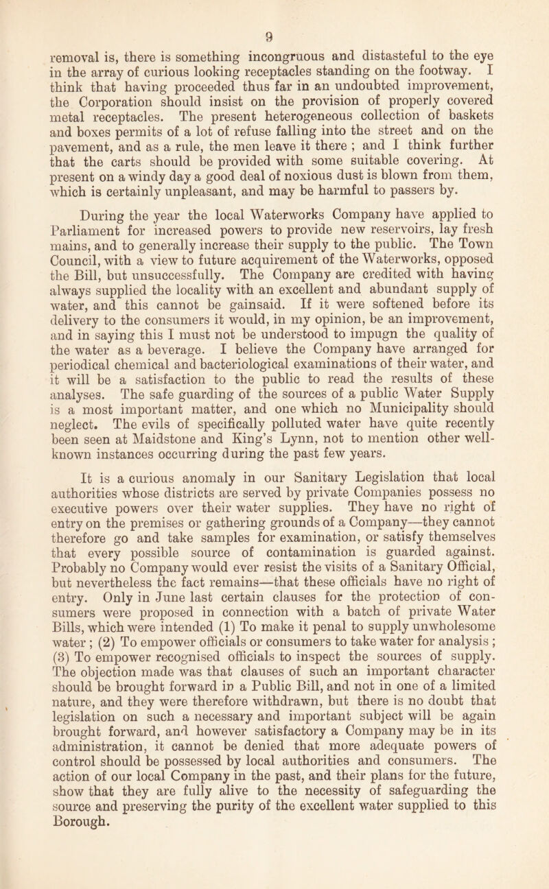 removal is, there is something incongruous and distasteful to the eye in the array of curious looking receptacles standing on the footway. I think that having proceeded thus far in an undoubted improvement, the Corporation should insist on the provision of properly covered metal receptacles. The present heterogeneous collection of baskets and boxes permits of a lot of refuse falling into the street and on the pavement, and as a rule, the men leave it there ; and I think further that the carts should be provided with some suitable covering. At present on a windy day a good deal of noxious dust is blown from them, which is certainly unpleasant, and may be harmful to passers by. During the year the local Waterworks Company have applied to Parliament for increased powers to provide new reservoirs, lay fresh mains, and to generally increase their supply to the public. The Town Council, with a view to future acquirement of the Waterworks, opposed the Bill, but unsuccessfully. The Company are credited with having always supplied the locality with an excellent and abundant supply of water, and this cannot be gainsaid. If it were softened before its delivery to the consumers it would, in my opinion, be an improvement, and in saying this I must not be understood to impugn the quality of the water as a beverage. I believe the Company have arranged for periodical chemical and bacteriological examinations of their water, and it will be a satisfaction to the public to read the results of these analyses. The safe guarding of the sources of a public Water Supply is a most important matter, and one which no Municipality should neglect. The evils of specifically polluted water have quite recently been seen at Maidstone and King’s Lynn, not to mention other well- known instances occurring during the past few years. It is a curious anomaly in our Sanitary Legislation that local authorities whose districts are served by private Companies possess no executive powers over their water supplies. They have no right of entry on the premises or gathering grounds of a Company—they cannot therefore go and take samples for examination, or satisfy themselves that every possible source of contamination is guarded against. Probably no Company would ever resist the visits of a Sanitary Official, but nevertheless the fact remains—that these officials have no right of entry. Only in June last certain clauses for the protection of con- sumers were proposed in connection with a batch of private Water Bills, which were intended (1) To make it penal to supply unwholesome water; (2) To empower officials or consumers to take water for analysis ; (3) To empower recognised officials to inspect the sources of supply. The objection made was that clauses of such an important character should be brought forward in a Public Bill, and not in one of a limited nature, and they were therefore withdrawn, but there is no doubt that legislation on such a necessary and important subject will be again brought forward, and however satisfactory a Company may be in its administration, it cannot be denied that more adequate powers of control should be possessed by local authorities and consumers. The action of our local Company in the past, and their plans for the future, show that they are fully alive to the necessity of safeguarding the source and preserving the purity of the excellent water supplied to this Borough.