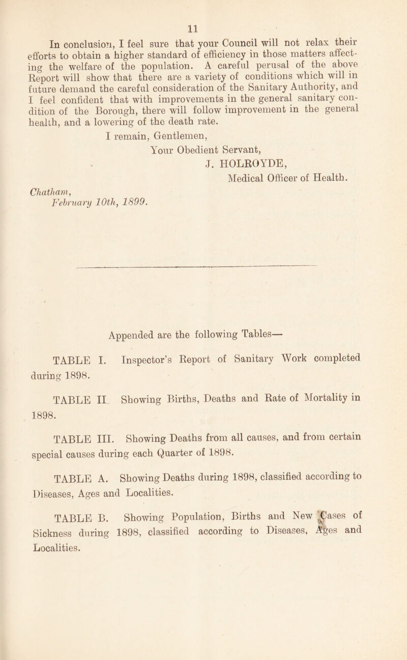 In conclusion, I feel sure that your Council will not relax their efforts to obtain a higher standard of efficiency in those matters affect- ing the welfare of the population. A careful perusal of the above Report will show that there are a variety of conditions which will in future demand the careful consideration of the Sanitary Authority, and I feel confident that with improvements in the general sanitary con- dition of the Borough, there will follow improvement in the general health, and a lowering of the death rate. I remain, Gentlemen, Your Obedient Servant, J. HOLROYDE, Medical Officer of Health. Chatham, Fehruary 10th, 1899. Appended are the following Tables— TABLE I. Inspector’s Report of Sanitary Work completed during 1898. TABLE II. Showing Births, Deaths and Rate of Mortality in 1898. TABLE III. Showing Deaths from all causes, and from certain special causes during each Quarter of 1898. TABLE A. Showing Deaths during 1898, classified according to Diseases, Ages and Localities. TABLE B. Showing Population, Births and New ^|lases of Sickness during 1898, classified according to Diseases, A|es and Localities.