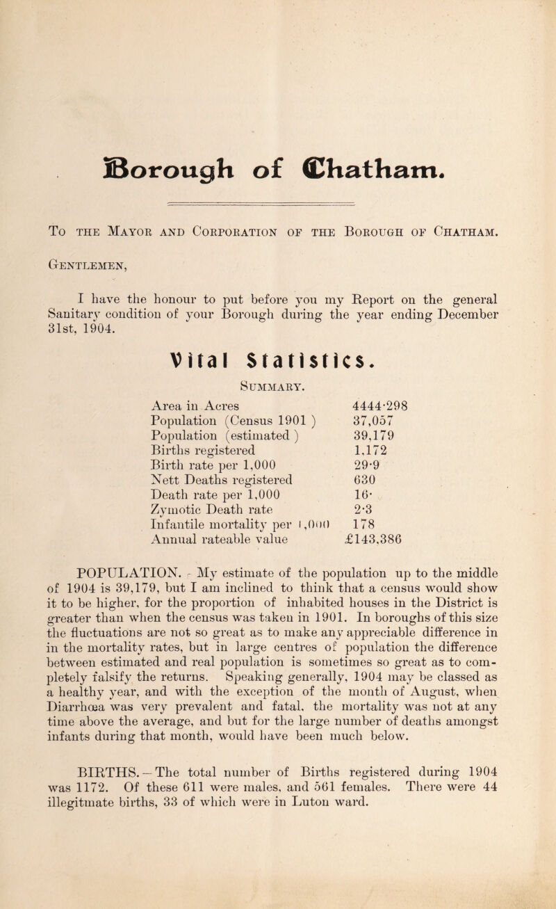 jBorough of fi^hatham. To THE Mayor and Corporation or the Borough op Chatham. Gentlemen, I have the honour to put before you my Report on the general Sanitary condition of your Borough during the year ending December 31st, 1904. Vital Statistics. Summary. Area in Acres 4444-298 Population (Census 1901 ) 37,057 Population (estimated ) 39,179 Births registered 1,172 Birth rate per 1,000 29-9 Nett Deaths registered 630 Death rate per 1,000 16- Zymotic Death rate 2-3 Infantile mortality per i,0i)() 178 Annual rateable value £143,386 POPULATION. My estimate of the population up to the middle of 1904 is 39,179, but I am inclined to think that a census would show it to be higher, for the proportion of inhabited houses in the District is greater than when the census was taken in 1901. In boroughs of this size the fluctuations are not so great as to make any appreciable dift'erence in in the mortality rates, but in large centres of population the difference between estimated and real population is sometimes so great as to com- pletely falsify the returns. Speaking generally, 1904 may be classed as a healthy year, and with the exception of the month of August, when Diarrhoea was very prevalent and fatal, the mortality was not at any time above the average, and but for the large number of deaths amongst infants during that month, would have been much below. BIRTHS.— The total number of Births registered during 1904 was 1172. Of these 611 were males, and 561 females. There were 44 illegitmate births, 33 of which were in Luton ward.