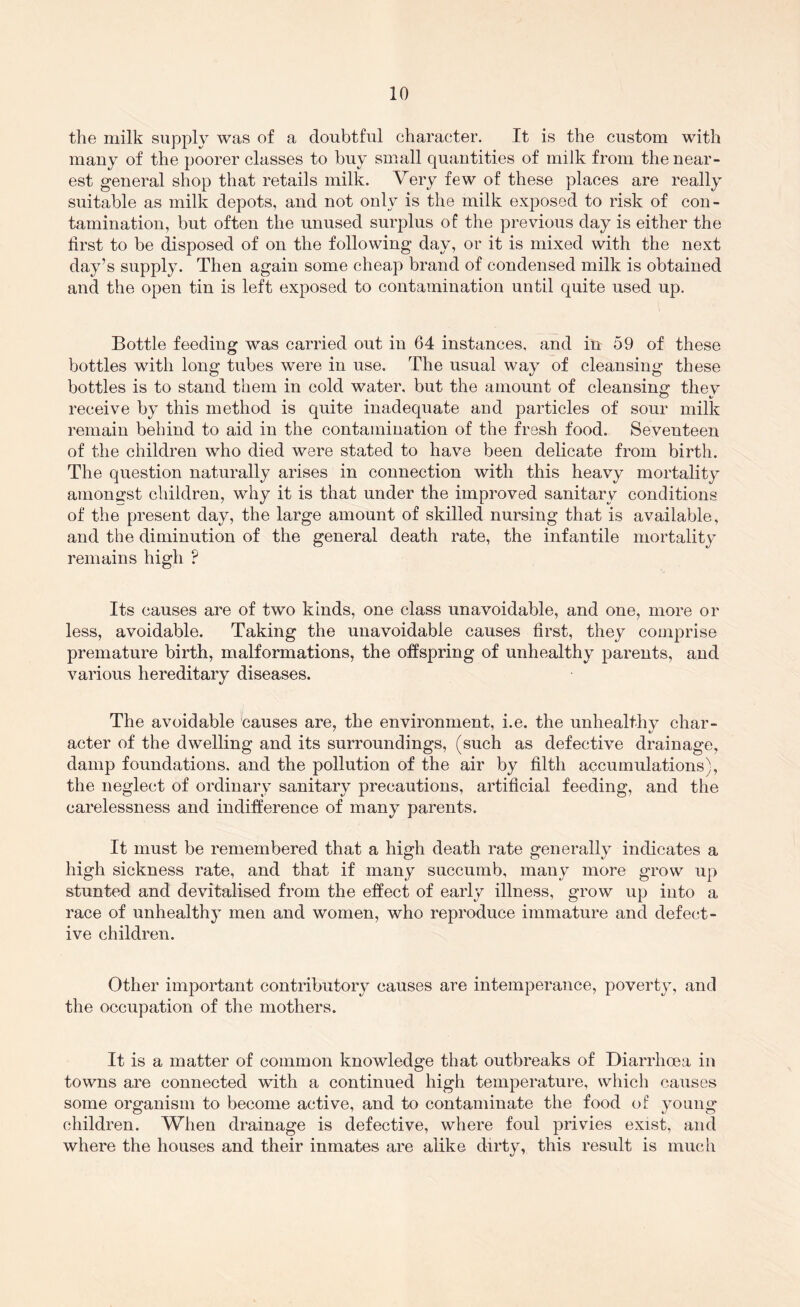 the milk supply was of a doubtful character. It is the custom with many of the poorer classes to buy small quantities of milk from the near- est general shop that retails milk. Very few of these places are really suitable as milk depots, and not only is the milk exposed to risk of con- tamination, but often the unused surplus of the previous day is either the first to be disposed of on the following day, or it is mixed with the next day’s supply. Then again some cheap brand of condensed milk is obtained and the open tin is left exposed to contamination until quite used up. Bottle feeding was carried out in 64 instances, and in 59 of these bottles with long tubes were in use. The usual way of cleansing these bottles is to stand them in cold water, but the amount of cleansino: they receive by this method is quite inadequate and particles of sour milk remain behind to aid in the contamination of the fresh food. Seventeen of the children who died were stated to have been delicate from birth. The question naturally arises in connection with this heavy mortality amongst children, why it is that under the improved sanitary conditions of the present day, the large amount of skilled nursing that is available, and the diminution of the general death rate, the infantile mortality remains high ? Its causes are of two kinds, one class unavoidable, and one, more or less, avoidable. Taking the unavoidable causes first, they comprise premature birth, malformations, the offspring of unhealthy parents, and various hereditary diseases. The avoidable 'causes are, the environment, i.e. the unhealthy char- acter of the dwelling and its surroundings, (such as defective drainage, damp foundations, and the pollution of the air by filth accumulations^ the neglect of ordinary sanitary precautions, artificial feeding, and the carelessness and indifference of many parents. It must be remembered that a high death rate generally indicates a high sickness rate, and that if many succumb, many more grow up stunted and devitalised from the effect of early illness, grow up into a race of unhealthy men and women, who reproduce immature and defect- ive children. Other important contributory causes are intemperance, poverty, and the occupation of the mothers. It is a matter of common knowledge that outbreaks of Diarrhoea in towns are connected with a continued high temperature, which causes some organism to become active, and to contaminate the food of young children. When drainage is defective, where foul privies exist, and where the houses and their inmates are alike dirty, this result is much