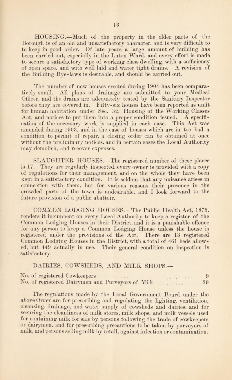 HOUSING.—Much of the property in the older parts of the Borough is of an old and unsatisfactory character, and is very difficult to to keep in good order. Of late years a large amount of building has been carried out, especially in the Luton Ward, and every effort is made to secure a satisfactory type of working class dwelling, with a sufficiency of open space, and with well laid and water tight drains. A revision of the Building Bve-laws is desirable, and should be carried out. The number of new houses erected during 1904 has been compara- tively small. All plans of drainage are submitted to your Medical Officer, and the drains are adequately tested by the Sanitary Inspector before they are covered in. Fifty-six houses have been reported as unfit for human habitation under Sec. 32, Housing of the Working Classes Act, and notices to put them into a proper condition issued. A specifi- cation of the necessary work is supplied in each case. This Act was amended during 1903, and in the case of houses which are in too bad a condition to permit of repair, a closing order can be obtained at once without the preliminary notices, and in certain cases the Local Authority may demolish, and recover expenses. SLAUGHTFR HOUSES.—The registered number of these places is 17. They are regularly inspected, every owner is provided with a copy of regulations for their management, and on the whole they have been kept in a satisfactory condition. It is seldom that any nuisance arises in connection with them, but for various reasons their presence in the crowded parts of the town is undesirable, and I look forward to the future provision of a public abattoir. COMMON LODGING HOUSES. - The Public Health Act, 1875, renders it incumbent on every Local Authority to keep a register of the Common Lodging Houses in their District, and it is a punishable offence for any person to keep a Common Lodging House unless the house is registered under the provisions of the Act. There are 13 registered Common Lodging Houses in the District, with a total of 461 beds allow- ed, but 449 actually in use. Their general condition on inspection is satisfactorv. DAILIES, COWSHEDS, AND MILK SHOPS.— No. of registered Cowkeepers ... 9 No. of registered Dairymen and Purveyors of Milk 29 The regulations made by the Local Government Board under the above Order are for prescribing and regulating the lighting, ventilation, cleansing, drainage, and water supply of cowsheds and dairies, and for securing the cleanliness of milk stores, milk shops, and milk vessels used for containing milk for sale by persons following the trade of cowkeepers or dairymen, and for prescribing precautions to be taken by purveyors of milk, and persons selling milk by retail, against infection or contamination.