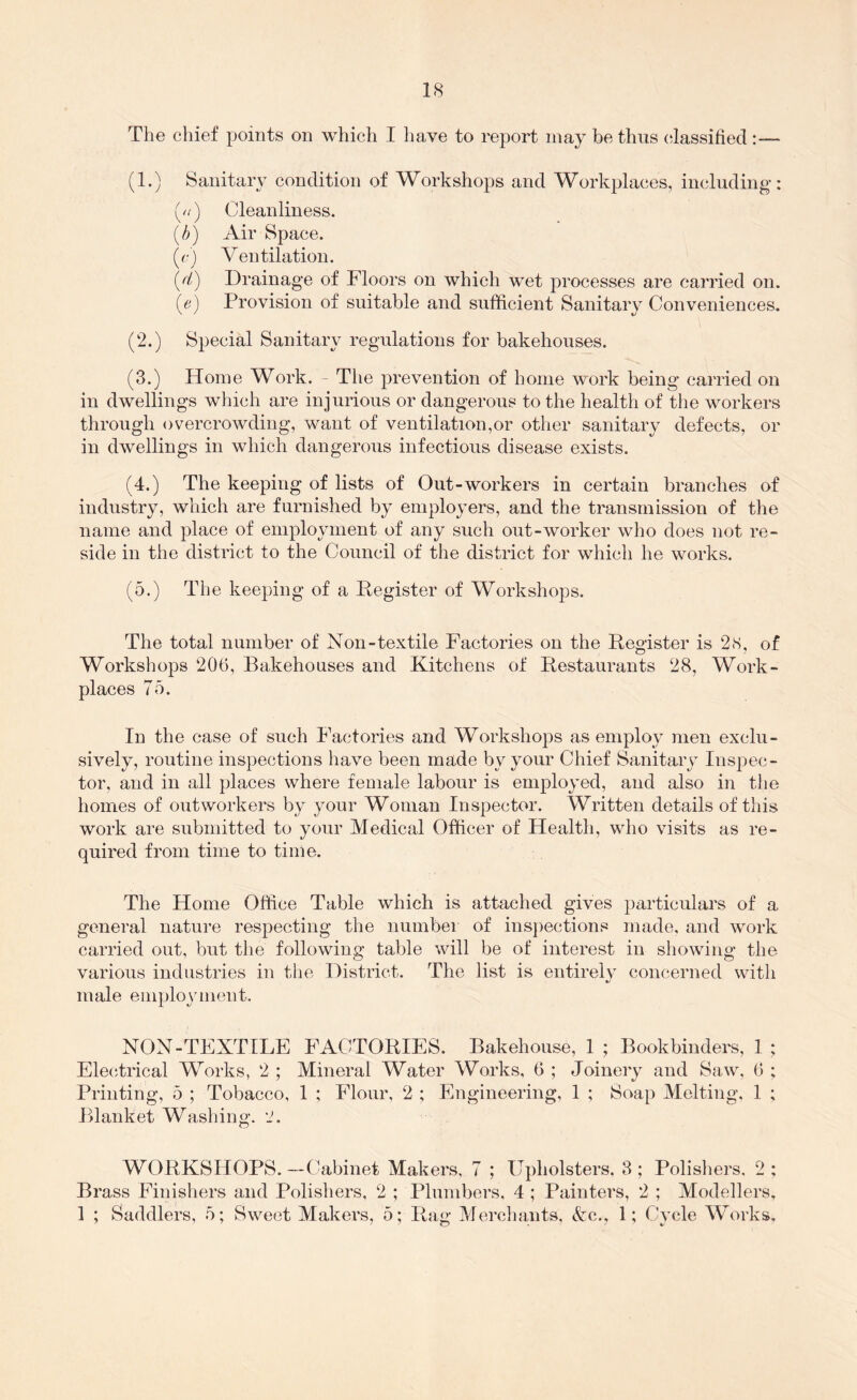 The chief points on which I have to report may be thus (;lassifiecl:— (1.) Sanitary condition of Workshops and Workplaces, including: (//) Cleanliness. (/>) Air Space. (r) Ventilation. (d) Drainage of Floors on which wet processes are carried on. Provision of suitable and sufficient Sanitary Conveniences. (2.) Special Sanitary regulations for bakehouses. (3.) Home Work. - The prevention of home work being carried on in dwellings which are injurious or dangerous to the health of the workers through overcrowding, want of ventilation,or other sanitary defects, or in dwellings in which dangerous infectious disease exists. (4.) The keeping of lists of Out-workers in certain branches of industry, which are furnished by employers, and the transmission of the name and place of employment of any such out-worker who does not re- side in the district to the Council of the district for which he works. (5.) The keeping of a Register of Workshops. The total number of Non-textile Factories on the Register is 2.S, of Workshops 206, Bakehouses and Kitchens of Restaurants 28, Work- places 7o. In the case of such Factories and Workshops as employ men exclu- sively, routine inspections have been made by your Chief Sanitary Inspec- tor, and in all places where female labour is employed, and also in the homes of outworkers by your Woman Inspector. Written details of this work are submitted to your Medical Officer of Health, who visits as re- quired from time to time. The Home Office Table which is attached gives particulars of a general nature respecting the numbei of ins])ections made, and work carried out, but tlie following table will be of interest in showing the various industries in the District. The list is entirely concerned with male employment, NON-TEXTILE FACTORIES. Bakehouse, 1 ; Bookbinders, 1 ; Electrical Works, 2 ; Mineral Water Works, 6 ; Joinery and Saw, 6 ; Printing, 5 ; Tobacco, 1 ; Flour, 2 ; Engineering, 1 ; Soap Melting. 1 ; Blanket Washing. 2. WORKSHOPS.--Cabinet Makers, 7 ; Upholsters. 3; Polisliers, 2: Brass Finishers and Polishers, 2 ; Plund)ers. 4 ; Painters, 2 ; Modellers, 1 ; Saddlers, 5; Sweet Makers, 5; Rag Merchants, &:c., 1; Cycle Works,