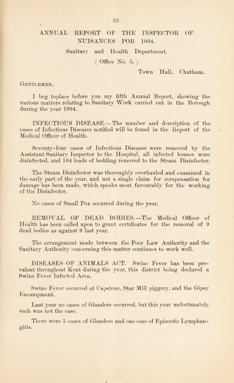 ANNUAL EEPORT OF THE INSPECTOR OF NUISANCES POR 1904. Sanitary and Health Department, ( Office No. 5. ) Town Hall, Chatham. Gentlemen, I beg toplace before you my fifth Annual Report, showing the various matters relating to Sanitary Work carried out in the Borough dunno^ the vear 1904. INFECTIOUS DISEASE. — The number and description of the cases of Infectious Diseases notified will be found in the Report of the Medical Officer of Flealth. Seventy-four cases of Infectious Diseases were removed by the Assistant Sanitary Inspector to the Hospital, all infected houses were disinfected, and 104 loads of bedding removed to the Steam Disinfector. The Steam Disinfector was thoroughly overhauled and examined in the early part of the year, and not a single claim for compensation for damage has been made, which speaks most favourably for the working of the Disinfector. No cases of Small Pox occurred during the year. REMOVxLL OF DEAD BODIES.—The Medical Officer of Health has been called upon to grant certificates for the removal of 9 dead bodies as against 9 last year. The arrangement made between the Poor Law Authority and the Sanitary Authority concerning this matter continues to work well. DISEASES OF ANIMALS ACT. Swine Fever has been pre- valent throughout Kent during the year, this district being declared a Swine Fever Infected Area. Swine Fever occurred at Capstone, Star Mill piggery, and the Gi[)sy Encampment. Last year no cases of Glanders occurred, but this year unfortunately such was not the case. There were 5 cases of Glanders and one case of Epizootic Lymphan- gitis.