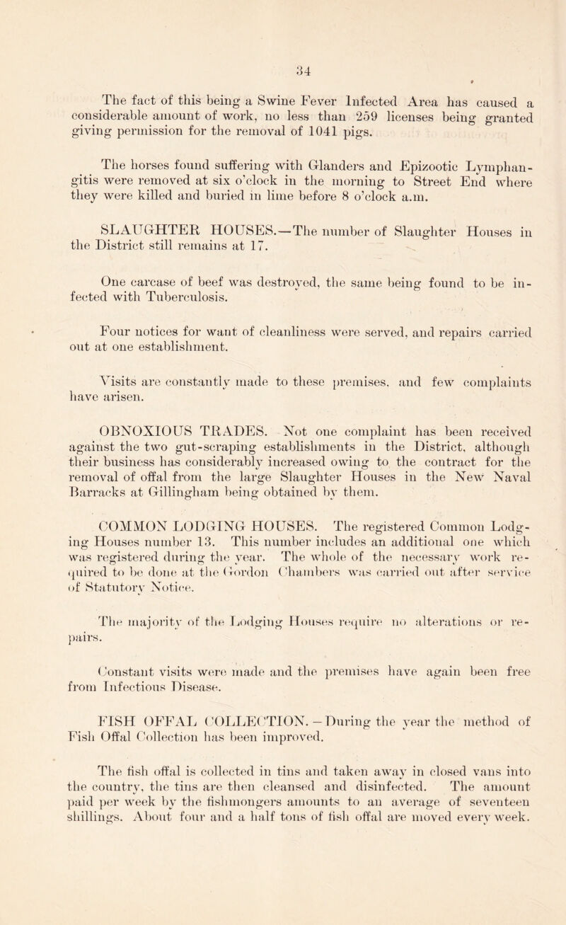 The fact of this being a Swine Fever Infected Area has caused a considerable amount of work, no less than 259 licenses being granted giving permission for the removal of 1041 pigs. The horses found suffering with Glanders and Epizootic Lymphan- gitis were removed at six o’clock in the morning to Street End where they were killed and buried in lime before 8 o’clock a.m. SLAUGHTER HOUSES.—The number of Slaughter Houses in the District still remains at 17. One carcase of beef was destroved, the same being: found to be in- fected with Tuberculosis. Four notices for want of cleanliness were served, and repairs carried out at one establishment. Visits are constantly made to these premises, and few complaints have arisen. OBNOXIOUS TRADES. Not one complaint has been received against the two gut-scraping establishments in the District, although their business has considerablv increased owing to the contract for the removal of offal from the large Slaughter Houses in the New Naval Barracks at Gillingham being obtained by them. COMiVION LODGING HOUSES. The registered Common Lodg- ing Houses number 13. This number includes an additional one which was registered during the vear. The whole of the necessarv work re- quired to be done at tlie Gordon (-hambers was cai’iled out after service of Statutory Notice. The majority of the Lodging Houses require no alterations or re- pairs. (Jonstant visits were made and the premises have again been free from Infectious Disease. FISH OFFAL (X)LLE(HION.-During the year the method of Fish Offal Collection has been improved. The fish offal is collected in tins and taken awav in closed vans into the countrv, the tins are then cleansed and disinfected. The amount paid per week by the fishmongers amounts to an average of seventeen shillings. Aliout four and a half tons of fish offal are moved everv week.