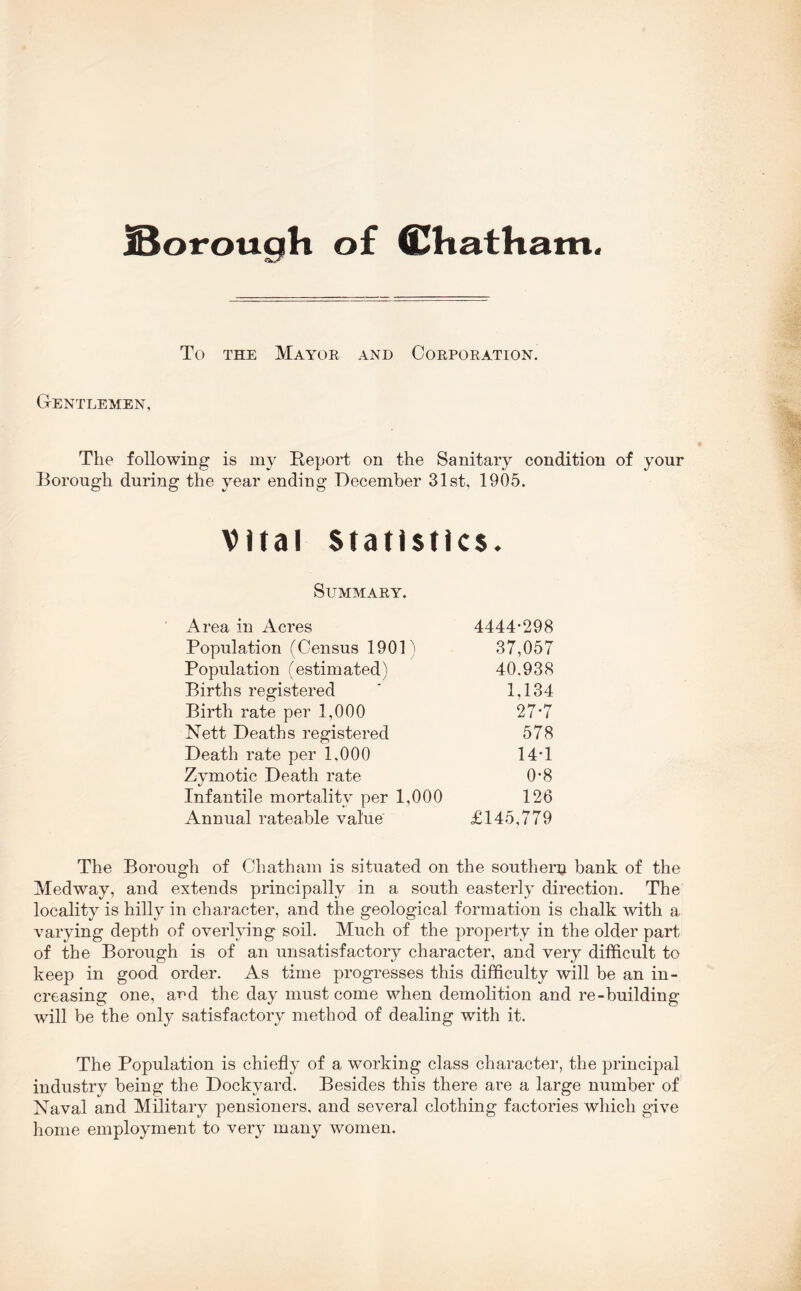 To THE Mayor and Corporation. Gentlemen, The following is my Report on the Sanitary condition of your Borough during the year ending December 31st, 1905. Vital Statistics. Summary. Area in Acres 4444-298 Population (Census 190P 37,057 Population (estimated) 40,938 Births registered 1,134 Birth rate per 1,000 27-7 Nett Deaths registered 578 Death rate per 1,000 14-1 Zymotic Death rate 0-8 Infantile mortality per 1,000 126 Annual rateable value £145,779 The Borough of Chatham is situated on the southern bank of the Medway, and extends principally in a south easterly direction. The locality is hilly in character, and the geological formation is chalk with a varying depth of overlying soil. Much of the property in the older part of the Borough is of an unsatisfactory character, and very difficult to keep in good order. As time progresses this difficulty will be an in- creasing one, and the day must come when demolition and re-building will be the only satisfactory method of dealing with it. The Population is chiefly of a working class character, the principal industry being the Dockyard. Besides this there are a large number of Naval and Military pensioners, and several clothing factories which give home employment to very many women.