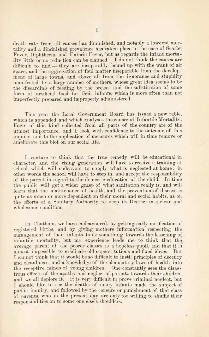 death rate from all causes has diminished, and notably a lowered mor- tality and a diminished prevalence has taken place in the case of Scarlet Fever, Diphtheria, and Enteric Fever, but as regards the infant morta- lity little or no reduction can be claimed. I do not think the causes are difficult to find — they are inseparably bound up with the want of air space, and the aggregation of foul matter inseparable from the develop- ment of large towns, and above all from the ignorance and stupidity manifested by a large number of mothers, whose great idea seems to be the discarding of feeding by the breast, and the substitution of some form of artificial food for their infants, which is more often than not imperfectly prepared and improperly administered. This vear the Local Government Board has issued a new table, which is appended, and which analyses the causes of Infantile Mortality. Facts of this kind collected from all parts of the country are of the utmost importance, and I look with confidence to the outcome of this inouiry, and to the application of measures which will in time remove or ameliorate this blot on our social life. I venture to think that the true remedy will be educational in character, and the rising generation will have to receive a training at school, which will endeavour to supply what is neglected at home ; in other words the school will have to step in, and accept the responsibility of the parent in regard to the domestic education of the child. In time the public will get a wider grasp of what sanitation really is, and will learn that the maintenance of health, and the prevention of disease is quite as much or more dependent on their moral and social habits, as on the efforts of a Sanitary Authority to keep its District in a clean and wholesome condition. In ('hatham, we have endeavoured, by getting early notification of registered births, and by giving mothers information respecting the management of their infants to do something towards the lessening of., infantile mortality, but my experience leads me to think that the average parent of the poorer classes is a hopeless pupil, and that it is almost impossible to eradicate old superstitutions and fixed ideas. But I cannot think that it would be so difficult to instil principles of decency and cleanliness, and a knowledge of the elementary laws of health into the receptive minds of young children. One constantly sees the disas- trous effects of the apathy and neglect of parents towards their children and we all deplore it. It is very difficult to prove criminal neglect, but I should like to see the deaths of many infants made the subject of public inquiry, and followed by the censure or punishment of that class of parents, who in the present day are only too willing to shuffle their responsibilities on to some one else’s shoulders.