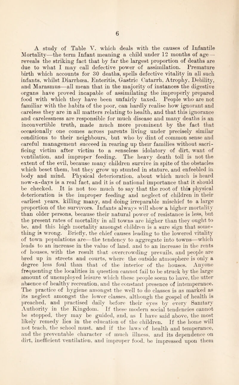 A study of Table V. which deals with the causes of Infantile Mortality—the term Infant meaning a child under 12 months of age — reveals the striking fact that by far the largest proportion of deaths are due to what I may call defective power of assimilation. Premature birth which accounts for 30 deaths, spells defective vitality in all such infants, whilst Diarrhoea, Enteritis, Gastric Catarrh, Atrophy, Debility, and Marasmus—all mean that in the majority of instances the digestive organs have proved incapable of assimilating the improperly prepared food with which they have been unfairly taxed. People who are not familiar with the habits of the poor, can hardly realise how ignorant and careless they are in all matters relating to health, and that this ignorance and carelessness are responsible for much disease and many deaths is an inconvertible truth, made much more prominent by the fact that occasionally one comes across parents living under precisely similar conditions to their neighbours, but who by dint of common sense and careful management succeed in rearing up their families without sacri- ficing victim after victim to a senseless idolatory of dirt, want of ventilation, and improper feeding. The heavy death toll is not the extent of the evil, because many children survive in spite of the obstacles which beset them, but they grow up stunted in stature, and enfeebled in body and mind. Physical deterioration, about which much is heard now-a-days is a real fact, and it is of national importance that it should be checked. It is not too much to say that the root of this physical deterioration is the improper feeding and neglect of children in their earliest years, killing many, and doing irreparable mischief to a large ])roportion of the survivors. Infants always will show a iiigher mortality than older persons, because their natural power of resistance is less, but the present rates of mortality in all towns are higher than they ought to be, and this high mortality amongst children is a sure sign that some- thing is wrong. Briefly, the chief causes leading to the lowered vitality of town populations are—tlie tendency to aggregate into towns—which leads to an increase in the value of land, and to an increase in the rents of houses, with the result that overcrowding prevails, and people are bred up in streets and courts, where the outside atmosphere is only a degree less foul than that of the interior of tlie houses. xVuyone frequenting the localities in question cannot fail to be struck by the large amount of unemployed leisure which these people seem to have, the utter absence of healthy reci'eation, and the constant presence of intemperance. The practice of hygiene amongst the well to do classes is as marked as its neglect amongst the lower classes, although the gospel of health is preached, and practised daily before their eyes by every Sanitary Authority in the Kingdom. If these modern social tendencies cannot be stopped, they may be guided, and, as I have said above, the most likely remedy lies in the education of the children. If the home will not teach, the school must, and if the laws of health and temperance, and the preventable character of much illness, and its dependence on dill, inefficient ventilation, and improper food, be impressed upon them