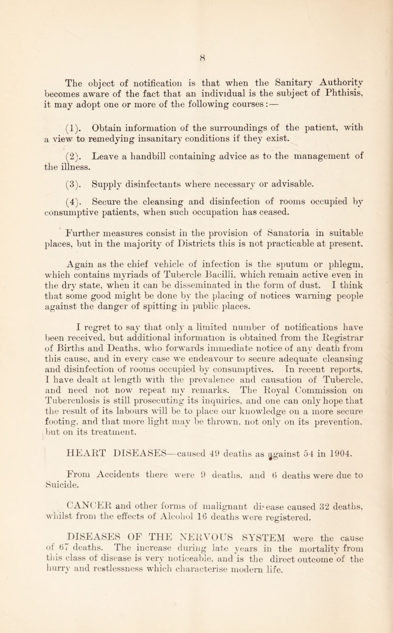 The object of notification is that when the Sanitary Authority becomes aware of the fact that an individual is the subject of Phthisis, it may adopt one or more of the following courses: — (1) . Obtain information of the surroundings of the patient, with a view to remedying insanitary conditions if they exist. (2) . Leave a handbill containing advice as to the management of the illness. (3) . Supply disinfectants where necessary or advisable. (4) . Secure the cleansing and disinfection of rooms occupied by consumptive patients, when such occupation has ceased. Further measures consist in the provision of Sanatoria in suitable places, but in the majority of Districts this is not practicable at present. Again as the chief vehicle of infection is the sputum or phlegm, which contains myriads of Tubercle Bacilli, which remain active even in the dry state, when it can be disseminated in the form of dust. I think that some good might be done by the placing of notices warning people against the danger of spitting in public places. I regret to say that only a limited number of notifications have been received, but additional information is obtained from the Registrar of Births and Deaths, who forwards immediate notice of any deatli from this cause, and in every case we endeavour to secure adequate cleansing and disinfection of rooms occupied by consumptives. In recent reports, I have dealt at length with the prevalence and causation of Tubercle, and need not now repeat my remarks. The Royal Commission on Tuberculosis is still prosecuting its inquiries, and one can only hope that the result of its labours will be to place our knowledge on a more secure footing, and that more light may be thrown, not only on its prevention. , but on its treatment. HEART DISEASES—caused 49 deaths as j^gainst 54 in 1904. From Accidents there were 9 deaths, and 6 deaths were due to Suicide. CANCER and other forms of malignant disease caused 32 deaths, whilst from the effects of Alcohol 16 deaths were registered. DISEASES OF THE NERVOUS SYSTEM were the cause of 67 deaths. The increase during late vears in the mortalitv from tins class of disease is very noticeable, and is the direct outcome of the hurry and restlessness which characterise modern life.