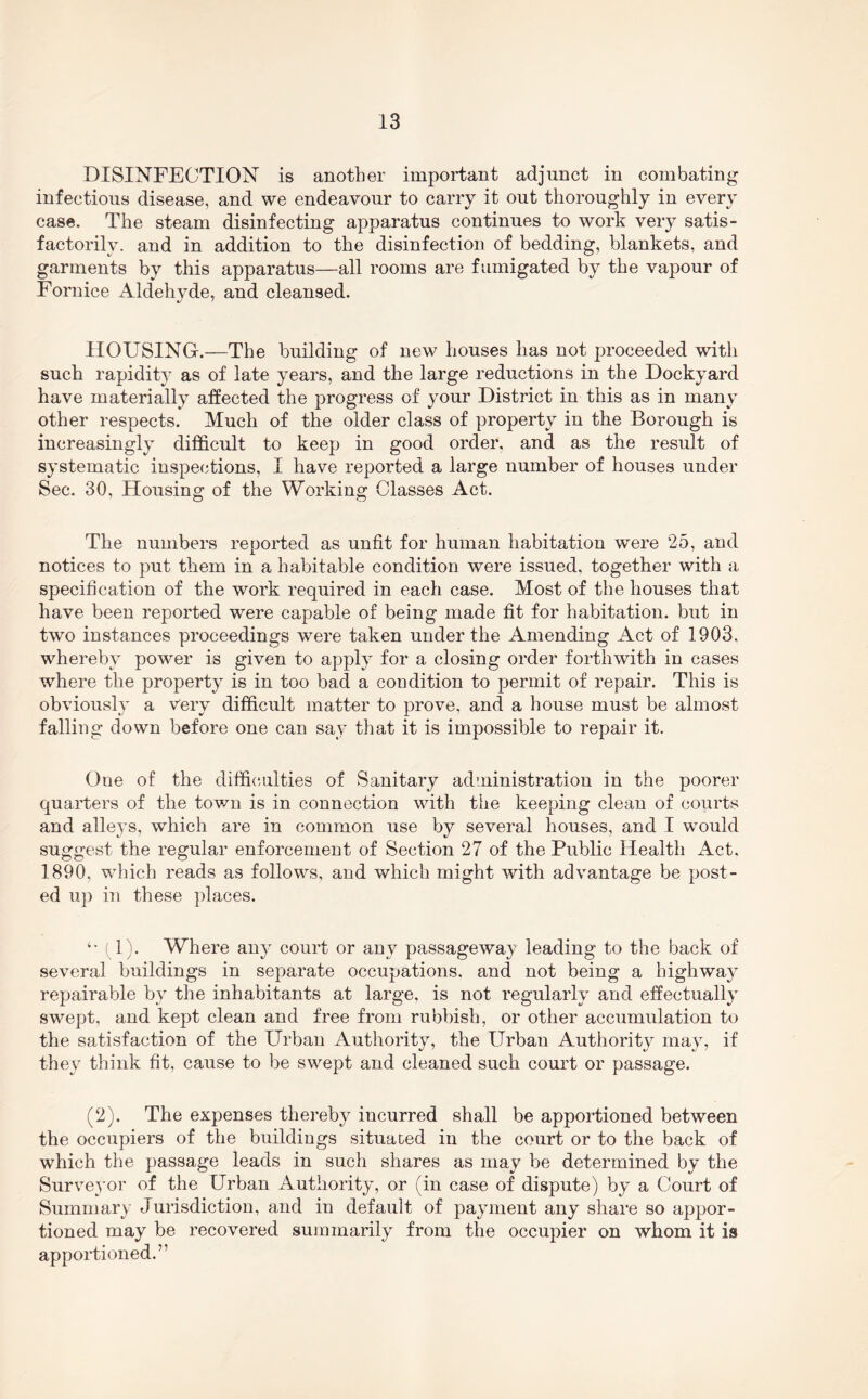 DISINFECTION is another important adjunct in combating infectious disease, and we endeavour to carry it out thoroughly in every case. The steam disinfecting apparatus continues to work very satis- factorily. and in addition to the disinfection of bedding, blankets, and garments by this apparatus—all rooms are fumigated by the vapour of Fornice Aldehyde, and cleansed. HOUSING.—The building of new houses has not proceeded with such rapidity as of late years, and the large reductions in the Dockyard have materially affected the progress of your District in this as in many other respects. Much of the older class of property in the Borough is increasingly difficult to keep in good order, and as the result of systematic inspections, I have reported a large number of houses under Sec. 30, Housing of the Working Classes Act. The numbers reported as unfit for human habitation were 25, and notices to put them in a habitable condition were issued, together with a specification of the work required in each case. Most of the houses that have been reported were capable of being made fit for habitation, but in two instances proceedings were taken under the Amending Act of 1903, whereby power is given to apply for a closing order forthwith in cases where the property is in too bad a coudition to permit of repair. This is obviously a Very difficult matter to prove, and a house must be almost falling down before one can say that it is impossible to repair it. One of the diffi(;ulties of Sanitary administration in the poorer quarters of the town is in connection with the keeping clean of courts and alleys, which are in common use by several houses, and I would suggest the regular enforcement of Section 27 of the Public Health Act, 1890, which reads as follows, and which might with advantage be post- ed up in these places. f 1). Where any court or any passageway leading to the back of several buildings in separate occupations, and not being a highway repairable by the inhabitants at large, is not regularly and effectually swept, and kept clean and free from rubbish, or other accumulation to the satisfaction of the Urban Authority, the Urban Authority may, if they think fit, cause to be swept and cleaned such court or passage. (2). The expenses thereby incurred shall be apportioned between the occupiers of the buildings situated in the court or to the back of which the passage leads in such shares as may be determined by the Surveyor of the Urban Authority, or (in case of dispute) by a Court of Surnmar) Jurisdiction, and in default of payment any share so appor- tioned may be recovered summarily from the occupier on whom it is apportioned.”