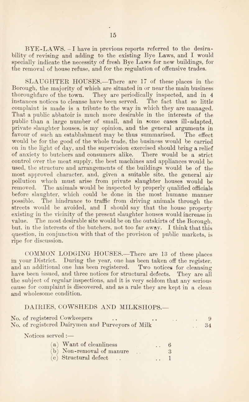 BYE-LAWS. -1 have in previous reports referred to the desira- bility of revising and adding to the existing Bye Laws, and I would specially indicate the necessity of fresh Bye Laws for new buildings, for the removal of house refuse, and for the regulation of offensive trades. SLAUGHTER HOUSES.—There are 17 of these places in the Borough, the majority of which are situated in or near the main business thoroughfare of the town. They are periodically inspected, and in 4 instances notices to cleanse have been served. The fact that so little complaint is made is a tribute to the way in which they are managed. That a public abbatoir is much more desirable in the interests of the public than a large number of small, and in some cases ill-adapted, private slaughter houses, is my opinion, and the general arguments in favour of such an establishment may be thus summarised. The effect would be for the good of the whole trade, the business would be carried on in the light of day, and the supervision exercised should bring a relief of anxiety to butchers and consumers alike. There would be a strict control over the meat supply, the best machines and appliances would be used, the structure and arrangements of the buildings would be of the most approved character, and, given a suitable site, the general air pollution which must arise from private slaughter houses would be removed. The animals would be inspected by properly qualified officials before slaughter, which could be done in the most humane manner possible. The hindrance to traffic from driving animals through the streets would be avoided, and I should say that the house property existing in the vicinity of the present slaughter houses would increase in value. The most desirable site would be on the outskirts of the Borough, but, in the interests of the butchers, not too far away. I think that this question, in conjunction with that of the provision of public markets, is ripe for discussion. COMMON LODGING HOUSES.—There are 13 of these places in your District. During the year, one has been taken off the register, and an additional one has been registered. Two notices for cleansing have been issued, and three notices for structural defects. Thev are all the subject of regular inspections, and it is very seldom that any serious cause for complaint is discovered, and as a rule they are kept in a clean and wholesome condition. DAIRIES, COWSHEDS AND MILKSHOPS.— No. of registered Cowkeepers .. .. . . . 9 No. of registered Dairymen and Purveyors of Milk . . 34 Notices served :— (a) Want of cleanliness . . 6 (b) Non-removal of manure . , 3 (c) Structural defect . . . . 1