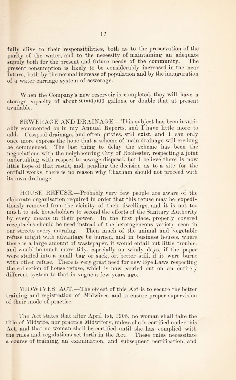 fuUy alive to their responsibilities, both as to the preservation of the purity of the water, and to the necessity of maintaining an adequate supply both for the present and future needs of the community. The present consumption is likely to be considerably increased in the near future, both by the normal increase of population and by the inauguration of a water carriage system of sewerage. When the Company’s new reservoir is completed, they will have a storage capacity of about 9,000,000 gallons, or double that at present available. SEWERAGE AND DRAINAGE.—This subject has been invari- ably commented on in my Annual Reports, and I have little more to add. Cesspool drainage, and often privies, still exist, and I can only once more express the hope that a scheme of main drainage will ere long be commenced. The last thing to delay the scheme has been the negociatioiis with the neighbouring City of Rochester, respecting a joint undertaking with respect to sewage disposal, but I believe there is now little hope of that result, and, pending the decision as to a site for the outfall works, there is no reason why Chatham should not proceed with its own drainage. HOUSE REFUSE.—Probably very few people are aware of the elaborate organisation required in order that this refuse may be expedi- tiously removed from the vicinity of their dwellings, and it is not too much to ask householders to second the efforts of the Sanitary Authority by every means in their power. In the first place, properly covered receptacles should be used instead of the heterogeneous variety seen in our streets every morning. Then much of the animal and vegetable refuse might with advantage be burned, and in business houses, where there is a large amount of wastepaper, it would entail but little trouble, and would be much more tidy, especially on windy days, if the paper were stuffed into a small bag or sack, or, better still, if it were burnt with other refuse. Tliere is very great need for new Bye Laws respecting the collection of house refuse, which is now carried out on an entirely different system to that in vogue a few years ago. MID WIVES’ ACT.—The object of this Act is to secure the better training and registration of Midwives and to ensure proper supervision of their mode of practice. The Act states that after April 1st, 1905, no woman shall take the title of Midwife, nor practice Midwifery, unless she is certified under this Act, and that no woman shall be certified until she has complied witli the rules and regulations set forth in the Act. These rules necessitate a course of training, an examination, and subsequent certification, and
