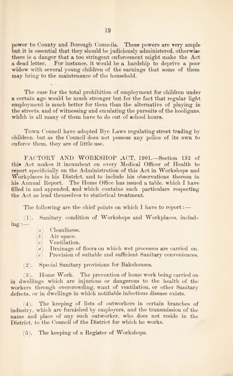 power to County and Borough Councils. These powers are very ample but it is essential that they should be judiciously administered, otherwise there is a danger that a too stringent enforcement might make the Act a dead letter. For instance, it would be a hardship to deprive a poor widow with several young children of the earnings that some of them may bring to the maintenance of the household. The case for the total prohibition of employment for children under a certain age would be much stronger but for the fact that regular light employment is much better for them than the alternative of playing in the streets, and of witnessing and emulating the pursuits of the hooligans, which is all many of them have to do out of school hours. Town Council have adopted Bye Laws regulating street trading by children, but as the Council does not possess any police of its own to enforce them, thev are of little use. FACTOEY AND WORKSHOP ACT, 1901.—Section 132 of this Act makes it incumbent on every Medical Officer of Health to t/ report specificially on the Administration of this Act in Workshops and Workplaces in his Distiict, and to include his observations thereon in his Annual Report. The Home Office has issued a table, which I have filled in and appended, and which contains such particulars respecting the Act as lend themselves to statistical treatment. The following are the chief points on which I have to report: — ;T). Sanitary condition of Workshops and Workplaces, includ- ing (a) Cleanliness. (//) Air space. (a) Ventilation. {(i) Drainage of floors on which wet processes are carried on. (e) Provision of suitable and sufficient Sanitary conveniences. (2) . Special Sanitary provisions for Bakehouses. (3) . Home Work. The prevention of home work being carried on in dwellings which are injurious or dangerous to the health of the workers through overcrowding, want of ventilation, or other Sanitary defects, or in dwellings in which notifiable infectious disease exists. (4) . The keeping of lists of outworkers in certain branches of industry, which are furnished by employers, and the transmission of the name and place of any such outworker, who does not reside in the District, to the Council of the District for which he works. (5) . The keeping of a Register of Workshops.