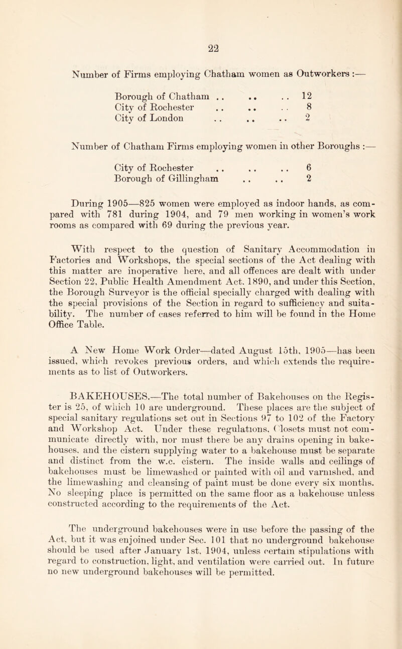 Number of Firms employing Chatham women as Outworkers:— Borough of Chatham .. .. 12 City of Rochester .. ., . . 8 City of London . . ,, .. 2 Number of Chatham Firms employing women in other Boroughs :— City of Rochester . . . . . . 6 Borough of Grillingham .. . . 2 During 1905—825 women were employed as indoor hands, as com- pared with 781 during 1904, and 79 men working in women’s work rooms as compared with 69 during the previous year. With respect to the question of Sanitary Accommodation in Factories and Workshops, the special sections of the Act dealing with this matter are inoperative here, and all offences are dealt with under Section 22, Public Health Amendment Act. 1890, and under this Section, the Borough Surveyor is the official specially charged with dealing with the special provisions of the Section in regard to sufficiency and suita- bility. The number of cases I'eferred to him will be found in the Home Office Table. A New Home Work Order—dated August 15th, 1905—has been issued, whif.h revokes previous orders, and whi(*.h extends the require- ments as to list of Outworkers. BAKEHOUSES.—The total number of Bakehouses on the Regis- ter is 25, of which 10 are underground. These places are the subject of special sanitary regulations set out in Sections 97 to 102 of the Factory and Workshop Act. Under these regulations, ( 'losets must not com- municate directly with, nor must there be any drains opening in bake- houses. and the cistern supplying water to a bakehouse must be separate and distinct from the w.c. cistern. The inside walls and ceilings of bakehouses must be limewashed or painted with oil and varnished, and the limewashing and cleansing of paint must be done every six months. No sleeping place is permitted on the same floor as a bakehouse unless constructed according to the requirements of the Act. The underground bakehouses were in use before the passing of the Act, but it was enjoined under Sec. 101 that no underground bakehouse should be used after January 1st. 1904, unless certain stipulations with regard to construction, light, and ventilation were carried out. In future no new underground bakehouses will be permitted.