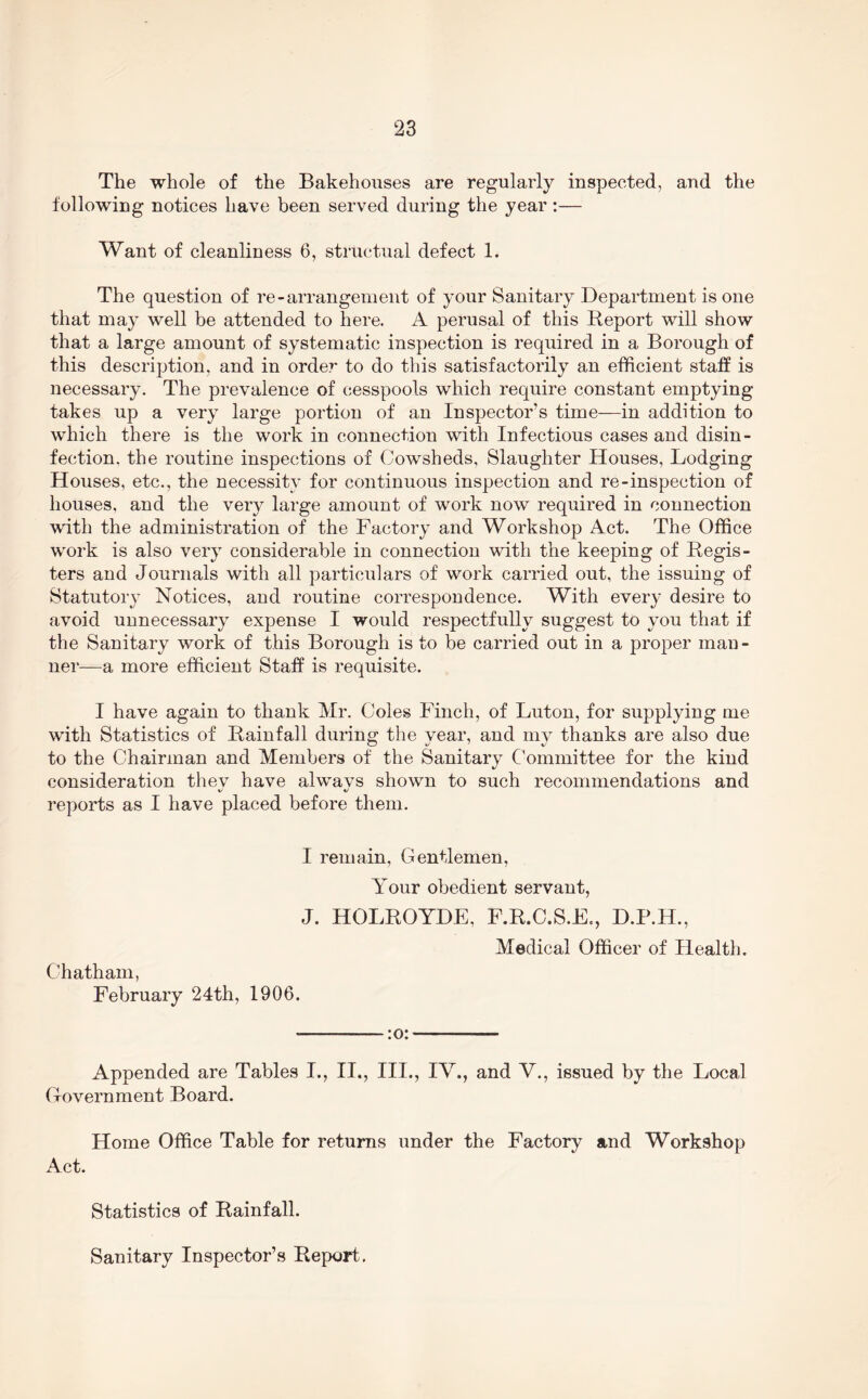 The whole of the Bakehouses are regularly inspected, and the following notices have been served during the year:— Want of cleanliness 6, structual defect 1. The question of re-arrangement of your Sanitary Department is one that may well be attended to here. A perusal of this Report will show that a large amount of systematic inspection is required in a Borough of this description, and in order to do this satisfactorily an efficient staff is necessary. The prevalence of cesspools which require constant emptying takes up a very large portion of an Inspector’s time—in addition to which there is the work in connection with Infectious cases and disin- fection. the routine inspections of Cowsheds, Slaughter Houses, Lodging Houses, etc., the necessity for continuous inspection and re-inspection of houses, and the very large amount of work now required in connection with the administration of the Factory and Workshop Act. The Office work is also very considerable in connection with the keeping of Regis- ters and Journals with all particulars of work carried out, the issuing of Statutory Notices, and routine correspondence. With every desire to avoid unnecessary expense I would respectfully suggest to you that if the Sanitary work of this Borough is to be carried out in a proper man - ner—a more efficient Staff is requisite. I have again to thank Mr. Coles Finch, of Luton, for supplying me with Statistics of Rainfall during the year, and my thanks are also due to the Chairman and Members of the Sanitary Committee for the kind consideration thev have alwavs shown to such recommendations and V' 4/ reports as I have placed before them. I remain, Gentlemen, Your obedient servant, J. HOLROYDE, Chatham, February 24th, 1906. F.R.C.S.E., D.P.H., Medical Officer of Health. :o: Appended are Tables I., II., III., IV., and V., issued by the Local Government Board. Home Office Table for returns under the Factory and Workshop Act. Statistics of Rainfall. Sanitary Inspector’s Report,