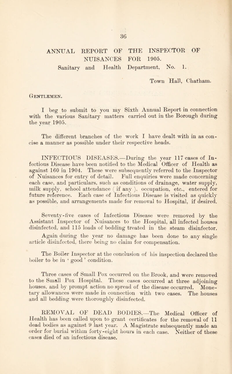 ANNUAL REPOET OF THE INSPECTOR OF NUISANCES FOR 1905. Sanitary and Health Department, No. 1. Town Hall, Chatham. Gentlemen. I heg to submit to you my Sixth Annual Report in connection with the various Sanitary matters carried out in the Borough during the year 1905. The different branches of the work I have dealt with in as con- cise a manner as possible under their respective heads. INFECTIOUS DISEASES.—During the year 117 cases of In- fectious Disease have been notified to the Medical Officer of Health as against 160 in 1904. These were subsequently referred to the Inspector of Nuisances for entry of detail. Full enquiries were made concerning each case, and particulars, such as conditions of drainage, water supply, milk supply, school attendance (if any ). occupation, etc., entered for future reference. Each case of Infectious Disease is visited as quickly as possible, and arrangements made for removal to Hospital, if desired. Seventy-five cases of Infectious Disease were removed by the Assistant Inspector of Nuisances to the Hospital, all infected houses disinfected, and 115 loads of bedding treated in the steam disinfector. Again during the year no damage has been done to any single article disinfected, there being no claim for compensation. The Boiler Inspector at the conclusion of liis inspection declared the boiler to be in ‘ good ’ condition. Three cases of Small Pox occurred on the Brook, and were removed to the Small Pox Hospital. These cases occurred at three adjoining houses, and by prompt action no spread of the disease occurred. Mone- tary allowances were made in connection with two cases. The houses and all bedding were thoroughly disinfected. REMOVAL OF DEAD BODIES.—The Medical Officer of Health has been called upon to grant certificates for the removal of 11 dead bodies as against 9 last year. A Magistrate subsequently made an order for burial within forty-eight hours in each case. Neither of these cases died of an infectious disease.