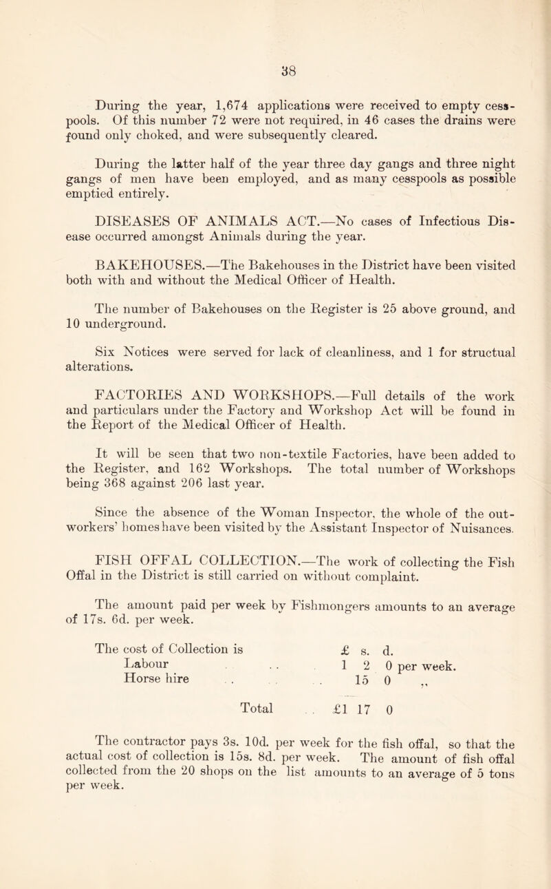 88 During the year, 1,674 applications were received to empty cess- pools. Of this number 72 were not required, in 46 cases the drains were found only choked, and were subsequently cleared. During the latter half of the year three day gangs and three night gangs of men have been employed, and as many cesspools as possible emptied entirely. DISEASES OF ANIMALS ACT.—No cases of Infectious Dis- ease occurred amongst Animals during the year. BAKEHOUSES.—The Bakehouses in the District have been visited both with and without the Medical Officer of Health. The number of Bakehouses on the Begister is 25 above ground, and 10 underground. Six Notices were served for lack of cleanliness, and 1 for structual alterations. FACTORIES AND WORKSHOPS.—Full details of the work and particulars under the Factory and Workshop Act will be found in the Report of the Medical Officer of Health. It will be seen that two non-textile Factories, have been added to the Register, and 162 Workshops. The total number of Workshops being 368 against 206 last year. Since the absence of the Woman Inspector, the whole of the out- workers’ homes have been visited by the Assistant Inspector of Nuisances. FISH OFFAL COLLECTION.—The work of collecting the Fish Offal in the District is still carried on without complaint. The amount paid per week by Fishmongers amounts to an average of 17s. 6d. per week. The cost of Collection is Labour Horse hire £ s. d. 12 0 per week. 15 0 Total . £1 17 0 The contractor pays 3s. lOd. per week for the fish offal, so that the actual cost of collection is 15s. 8d. per week. The amount of fish offal collected from the 20 shops on the list amounts to an average of 5 tons per week.