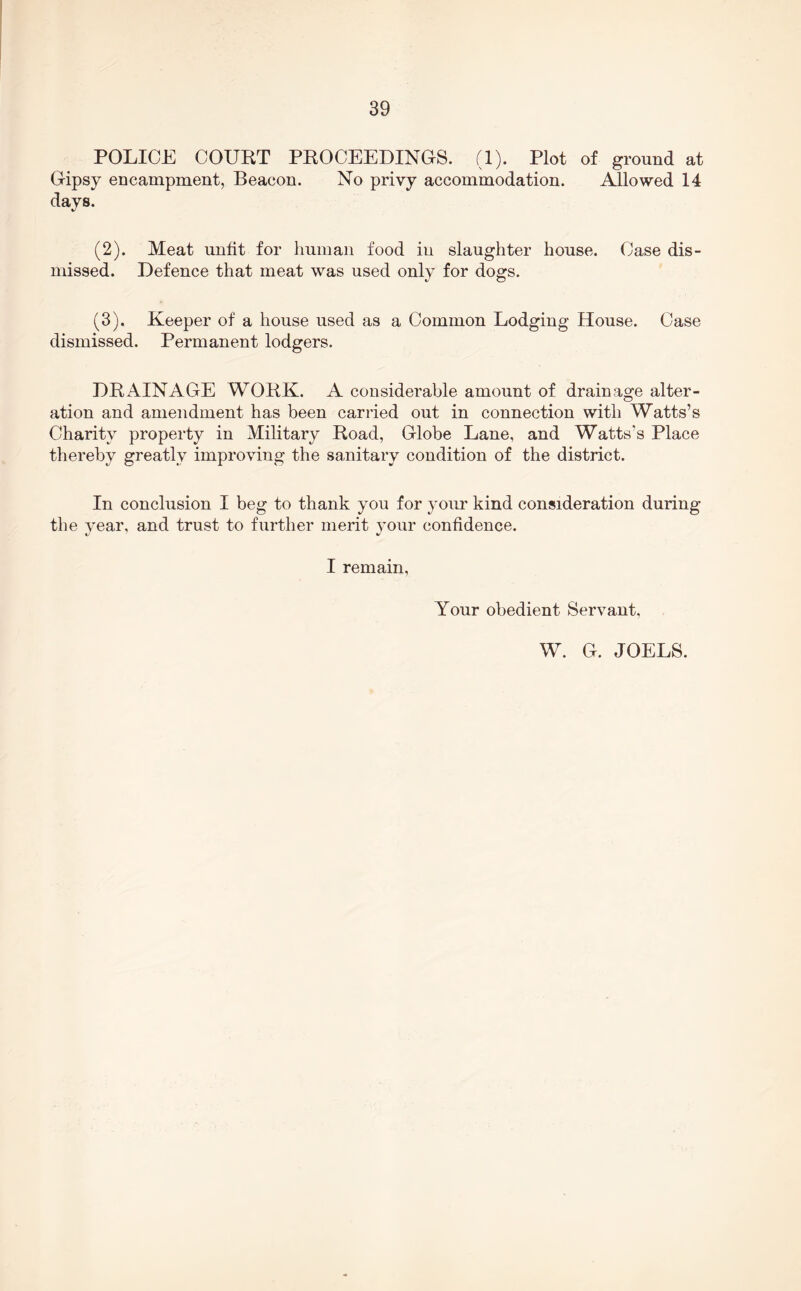 POLICE COURT PROCEEDINCS. (1). Plot of ground at Gripsy encampment, Beacon. No privy accommodation. Allowed 14 days. (2) . Meat unfit for human food in slaughter house. Case dis- missed. Defence that meat was used only for dogs. (3) . Keeper of a house used as a Common Lodging House. Case dismissed. Permanent lodgers. DRAINAGE WORK. A considerable amount of drainage alter- ation and amendment has been carried out in connection with Watts’s Charity property in Military Road, Globe Lane, and Watts’s Place thereby greatly improving the sanitary condition of the district. In conclusion I beg to thank you for your kind consideration during the year, and trust to further merit your confidence. I remain. Your obedient Servant, W. G. JOELS.