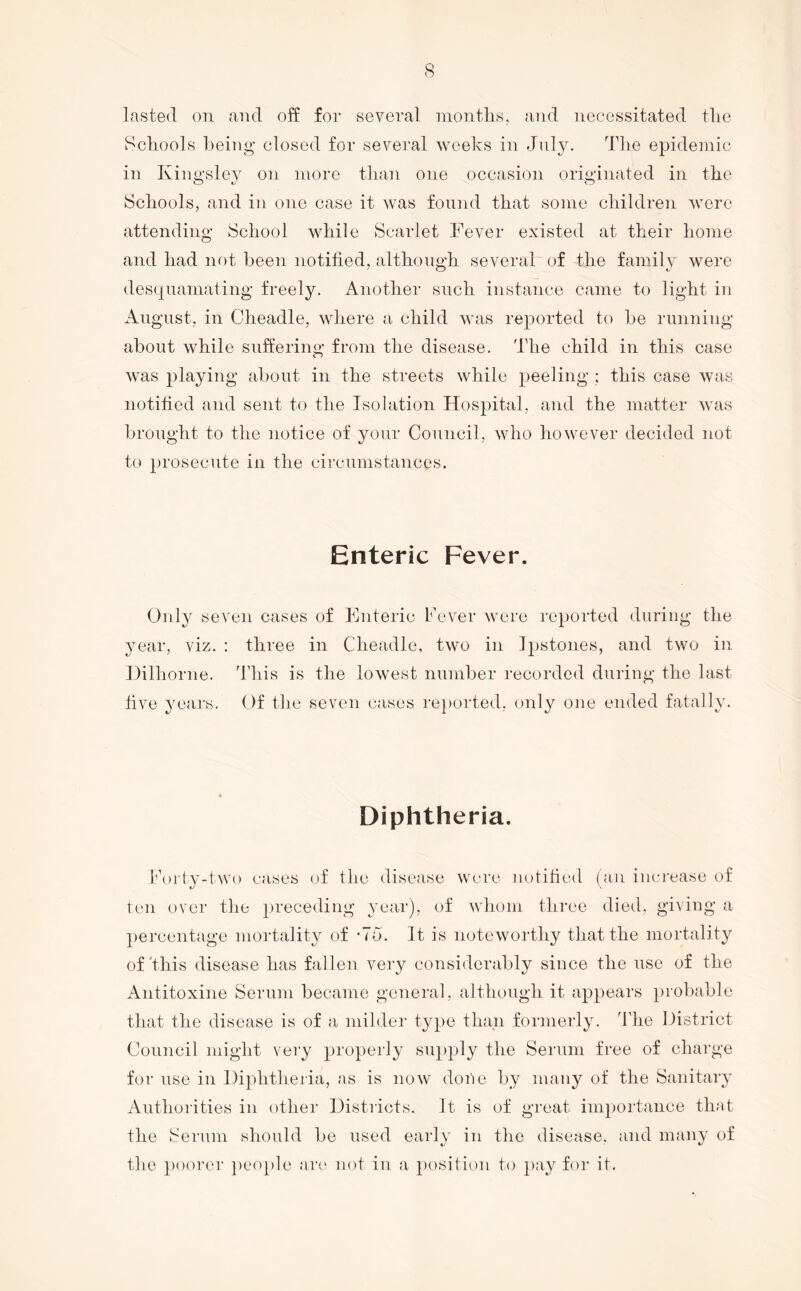 lasted on and off for several montlis, and necessitated tlie Hcliools being closed for several weeks in July. Tlie epidemic in Kingsley on more than one occasion originated in the Scliools, and in one case it was found that some children were attending School while Scarlet Fever existed at their home and had not been notified, although several of the family were desquamating freely. Another snch instance came to light in August, in Cheadle, where a child was reported to be running about while suffering from the disease. The child in this case was playing about in the streets while peeling ; this case was notified and sent to the Isolation Hospital, and the matter was brought to the notice of your Council, who however decided not to prosecute in the circumstances. Enteric Fever. Only seven cases of Enteric Fever wore reported during the year, viz. : three in Cheadle, two in ]2)stones, and two in Dilhorne. dliis is the lowest number recorded during the last five years. Of the seven cases re})orted, only oiie ended fatally. Diphtheria. korty-two cases of the disease were notified (an inci’ease of ten over the preceding year), of whom three died, giving a percentage mortality of -To. It is noteworthy that the mortality of'this disease has fallen very considerably since the use of the Antitoxine Serum became general, although it appears probable that the disease is of a milder type than formerly. The District Council might very properly supply the Serum free of charge for use in Diphtlieria, as is now done by many of the Sanitary Authorities in other Districts. It is of great importance that the Serum should be used early in the disease, and many of the })oorer peo[)le ari' not in a position to pay for it.