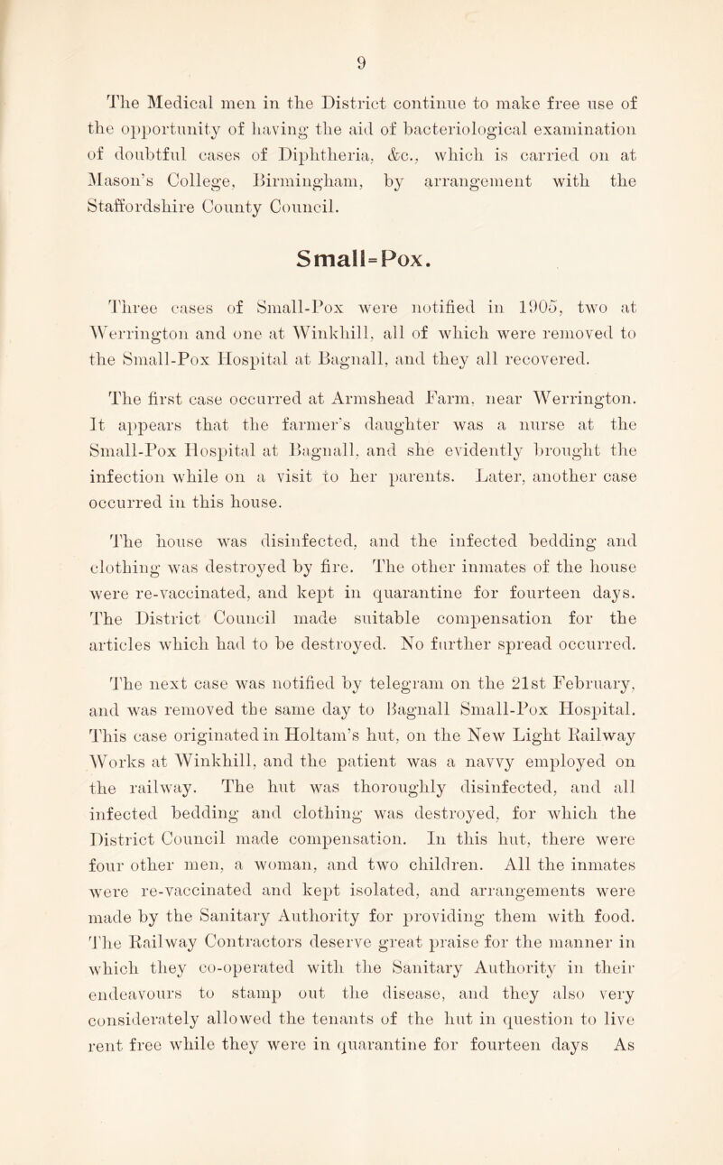 The Medical men in the District continue to make free use of the opportunity of having* the aid of bacteriological examination of doubtful cases of Diphtheria, &c., which is carried on at M ason’s College, Birmingham, by arrangement with the Staffordshire County Council. Small=Pox. Three cases of Small-Pox were notified in 1905, two at AVerrington and one at Winkhill, all of which were removed to the Small-Pox Hospital at Bagnall, and they all recovered. The first case occurred at Armshead Parm, near Werrington. It appears that the farmer’s daughter was a nurse at the Small-Pox Hospital at Bagnall, and she evidently brought the infection while on a visit to her parents. Later, another case occurred in this house. I’he house was disinfected, and the infected bedding and clothing was destroyed by fire. The other inmates of the house were re-vaccinated, and kept in quarantine for fourteen days. The District Council made suitable compensation for the articles which had to be destroyed. No further spread occurred. d’he next case was notified by telegram on the 21st February, and was removed the same day to Bagnall Small-Pox Hospital. This case originated in Holtam’s hut, on the New Light Kailway AVorks at AVinkhill, and the patient was a navvy employed on the railway. The hut was thoroughly disinfected, and all infected bedding and clothing was destroyed, for which the District Council made compensation. In this hut, there were four other men, a woman, and two children. All the inmates were re-vaccinated and kept isolated, and arrangements were made by the Sanitary Authority for providing them with food. Tlie Railway Contractors deserve greet praise for the manner in which they co-operated with the Sanitary Authority in their endeavours to stamp out the disease, and they also very considerately allowed the tenants of the hut in question to live rent free while they were in quarantine for fourteen days As