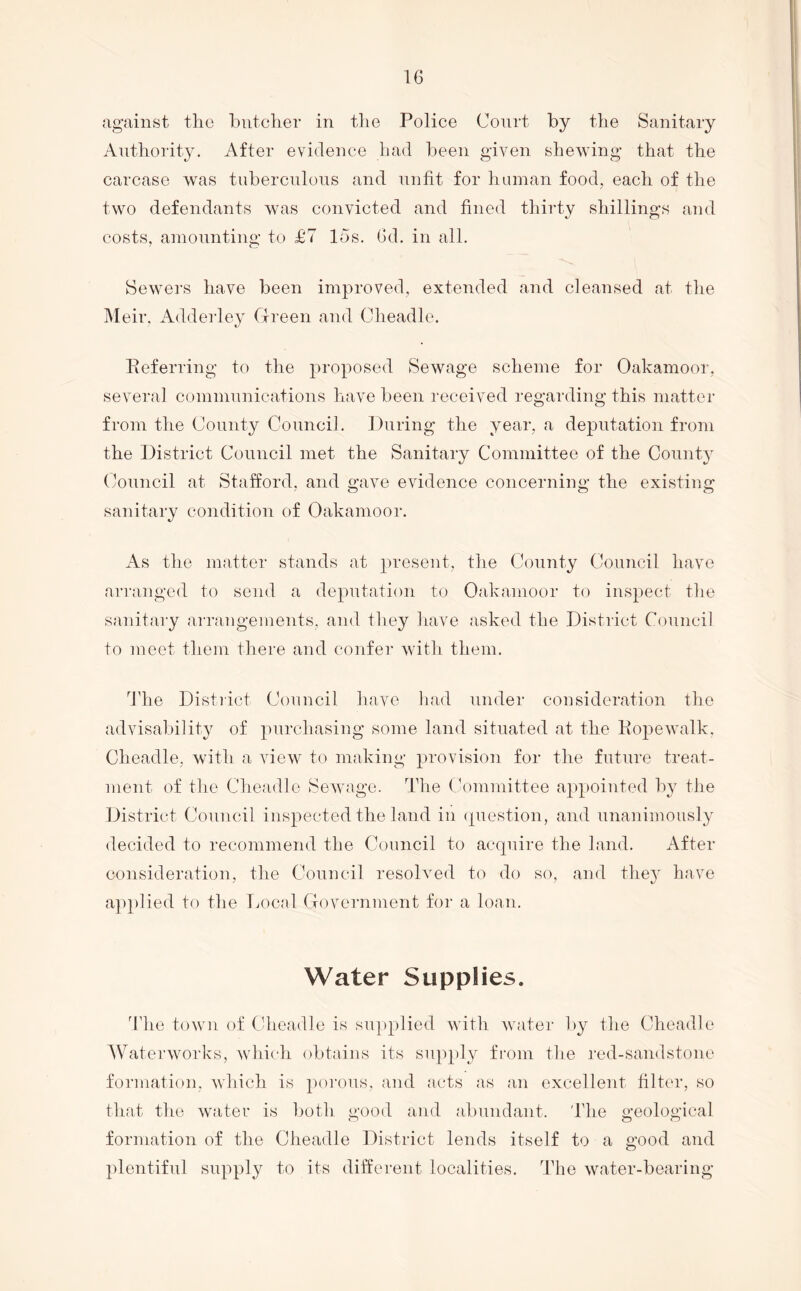 against the butcher in tlie Police Court by the Saaiitary Authority. After evidence had been given shewing that the carcase was tuberculous and unfit for human food, each of the two defendants was convicted and fined thirty shillings and costs, amountino- to £7 los. Gd. in all. Sewers have been improved, extended and cleansed at the j\Ieir, Adderley Green and Cheadle. Eeferring to the proposed Sewage scheme for Oakamoor, several communications have been received regarding this matter from the County Councif. During the year, a deputation from the District Council met the Sanitary Committee of the County (council at Stafford, and gave evidence concerning the existing sanitary condition of Oakamoor. As tlie matter stands at present, the County Council have ari'anged to send a deputation to Oakamoor to inspect tlie sanitary arrangements, and they liave asked the District Council to meet them there and confer with them. The Distiict Council have had under consideration the advisability of purchasing some land situated at the Eopewalk. Cheadle, with a view to making provision for the future treat- ment of the Cheadle Sewage. The (committee appointed by the District Council inspected the land in (piestion, and unanimously decided to recommend the Council to acquire the land. After consideration, the Council resolved to do so, and the}' have applied to the Tjocal Government for a loan. Water Supplies. 'Idle town of Cdieadle is sujiplied with Avater by the Cheadle Waterworks, Avhich obtains its supply fi-om the red-saudstone formation, which is poi’ous, and acts as an excellent filter, so that the water is both good and abundant. Idie geological formation of the Cheadle District lends itself to a good and plentiful supply to its different localities. The water-bearing