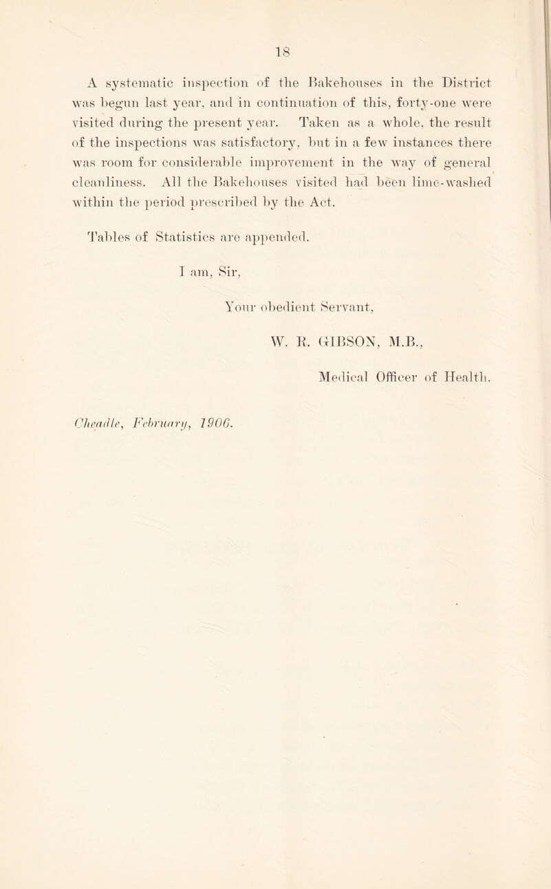 IS A systematic inspection of tlie Bakehonses in the District was l)egnn last year, and in continuation of tliis, forty-one were visited during the present year. Taken as a whole, the result of the inspections was satisfactory, hut in a few instances there was room for considerable improvement in the way of general cleanliness. All tke Bakehouses visited had been lime-Avashed A\dthin the period prescribed by the Act. '^J^ables of Statistics are appended. T am, Sir, Your obedient Servant, W. R. (hlBSON, M.B., Medical Officer of Health. Chemlle, Fc’hruarif, 2906.