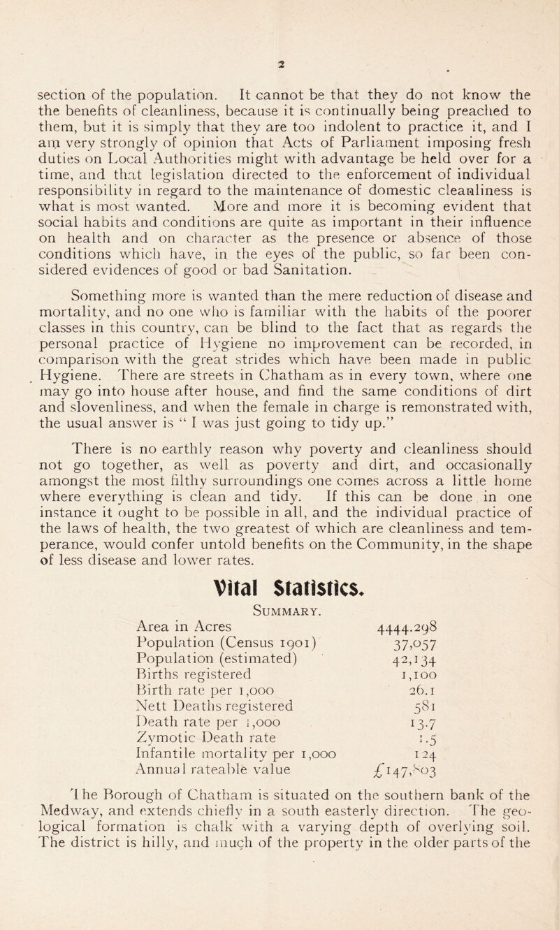 section of the population. It cannot be that they do not know the the benefits of cleanliness, because it is continually being preached to them, but it is simply that they are too indolent to practice it, and I am very strongly of opinion that Acts of Parliament imposing fresh duties on Local Authorities might with advantage be held over for a time, and that legislation directed to the enforcement of individual responsibility in regard to the maintenance of domestic cleanliness is what is most wanted. More and more it is becoming evident that social habits and conditions are quite as important in their influence on health and on character as the presence or absence of those conditions which have, in the eyes of the public, so far been con- sidered evidences of good or bad Sanitation. Something more is wanted than the mere reduction of disease and mortality, and no one who is familiar with the habits of the poorer classes in this country, can be blind to the fact that as regards the personal practice of Hygiene no improvement can be recorded, in comparison with the great strides which have been made in public Hygiene. There are streets in Chatham as in every town, where one may go into house after house, and find the same conditions of dirt and slovenliness, and when the female in charge is remonstrated with, the usual answer is “ I was just going to tidy up.” There is no earthly reason why poverty and cleanliness should not go together, as well as poverty and dirt, and occasionally amongst the most filthy surroundings one comes across a little home where everything is clean and tidy. If this can be done in one instance it ought to be possible in all, and the individual practice of the laws of health, the two greatest of which are cleanliness and tem- perance, would confer untold benefits on the Community, in the shape of less disease and lower rates. Vital Statistics. Summary. Area in Acres 4444.298 Population (Census 1901) 37>°57 Population (estimated) 42P34 Births registered 1,100 Birth rate per 1,000 26.1 Nett Deaths registered 581 Death rate per 1,000 x3-7 Zymotic Death rate 1 -5 Infantile mortality per 1,000 1 ~4 Annual rateable value 4 he Borough of Chatham is situated on the southern bank of the Medway, and extends chiefly in a south easterly direction. The geo- logical formation is chalk with a varying depth of overlying soil. The district is hilly, and much of the property in the older parts of the