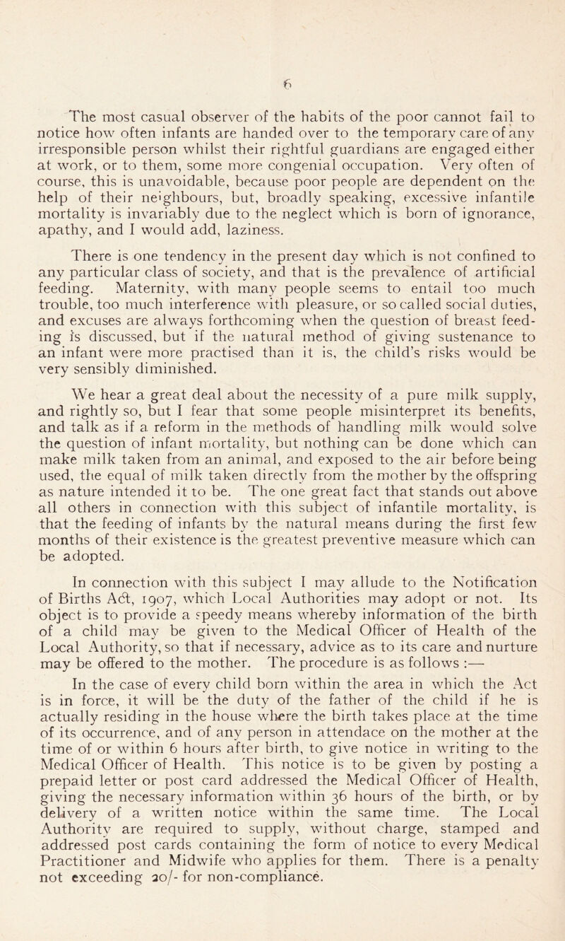 The most casual observer of the habits of the poor cannot fail to notice how often infants are handed over to the temporary care of any irresponsible person whilst their rightful guardians are engaged either at work, or to them, some more congenial occupation. Very often of course, this is unavoidable, because poor people are dependent on the help of their neighbours, but, broadly speaking, excessive infantile mortality is invariably due to the neglect which is born of ignorance, apathy, and I would add, laziness. There is one tendency in the present day which is not confined to any particular class of society, and that is the prevalence of artificial feeding. Maternity, with many people seems to entail too much trouble, too much interference with pleasure, or so called social duties, and excuses are always forthcoming when the question of breast feed- ing is discussed, but if the natural method of giving sustenance to an infant were more practised than it is, the child’s risks would be very sensibly diminished. We hear a great deal about the necessity of a pure milk supply, and rightly so, but I fear that some people misinterpret its benefits, and talk as if a reform in the methods of handling milk would solve the question of infant mortality, but nothing can be done which can make milk taken from an animal, and exposed to the air before being used, the equal of milk taken directly from the mother by the offspring as nature intended it to be. The one great fact that stands out above all others in connection with this subject of infantile mortality, is that the feeding of infants by the natural means during the first few months of their existence is the greatest preventive measure which can be adopted. In connection with this subject I may allude to the Notification of Births Acft, 1907, which Local Authorities may adopt or not. Its object is to provide a speedy means whereby information of the birth of a child may be given to the Medical Officer of Health of the Local Authority, so that if necessary, advice as to its care and nurture may be offered to the mother. The procedure is as follows :— In the case of every child born within the area in which the Act is in force, it will be the duty of the father of the child if he is actually residing in the house where the birth takes place at the time of its occurrence, and of any person in attendace on the mother at the time of or within 6 hours after birth, to give notice in writing to the Medical Officer of Health. This notice is to be given by posting a prepaid letter or post card addressed the Medical Officer of Health, giving the necessary information within 36 hours of the birth, or by delivery of a written notice within the same time. The Local Authority are required to supply, without charge, stamped and addressed post cards containing the form of notice to every Medical Practitioner and Midwife who applies for them. There is a penalty not exceeding 20/-for non-compliance.