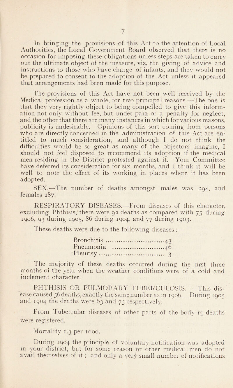 In bringing the provisions of this Act to the attention of Local Authorities, the Local Government Board observed that there is no occasion for imposing these obligations unless steps are taken to carry out the ultimate object of the measure, viz, the giving of advice and instructions to those who have charge of infants, and they would not be prepared to consent to the adoption of the Act unless it appeared that arrangements had been made for this purpose. The provisions of this Act have not been well received by the Medical profession as a whole, for two principal reasons.—-The one is that they very rightly object to being compelled to give this inform- ation not only without fee, but under pain of a penalty for neglect, and the other that there are many instances in which for various reasons, publicity is undesirable. Opinions of this sort coming from persons who are directly concerned in the administration of this Act are en- titled to much consideration, and although I do not think the difficulties would be so great as many of the objectors imagine, I should not feel disposed to recommend its adoption if the medical men residing in the District protested against it. Your Committee have deferred its consideration for six months, and 1 think it will be well to note the effect of its working in places where it has been adopted. SEX.—The number of deaths amongst males was 294, and females 287. RESPIRATORY DISEASES.—From diseases of this character, excluding Phthisis, there were 92 deaths as compared with 75 during 1906, 93 during 1905, 86 during 1904, and 77 during 1903. These deaths were due to the following diseases Bronchitis 43 Pneumonia 46 Pleurisy 3 The majority of these deaths occurred during the first three nronths of the year when the we-ather conditions were of a cold and inclement character. PHTHISIS OR PULMORARY TUBERCULOSIS. — This dis- ease caused 56deaths,exactly the samenumber as in 1906. During 1905 and 1904 the deaths were 63 and 75 respectively. k rom I ubercular diseases of other parts of the body 19 deaths were registered. Mortality 1.3 per 1000. During 1904 the principle of voluntary notification was adopted in your district, but for some reason or other medical men do not avail themselves of it; and only a very- small number of notifications