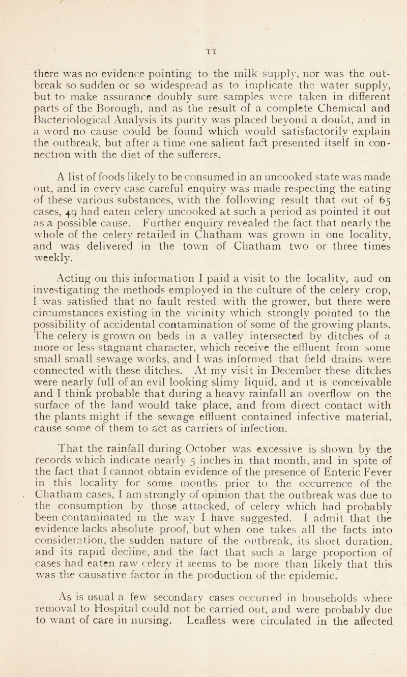 there was no evidence pointing to the milk supply, nor was the out- break so sudden or so widespread as to implicate the water supply, but to make assurance doubly sure samples were taken in different parts of the Borough, and as the result of a complete Chemical and Bacteriological Analysis its purity was placed beyond a doubt, and in a word no cause could be found which would satisfactorily explain the outbreak, but after a time one salient fadt presented itself in con- nection with the diet of the sufferers. A list of foods likely to be consumed in an uncooked state was made out, and in every case careful enquiry was made respecting the eating of these various substances, with the following result that out of 65 cases, 49 had eaten celery uncooked at such a period as pointed it out as a possible cause. Further enquiry revealed the fact that nearly the whole of the celery retailed in Chatham was grown in one locality, and was delivered in the town of Chatham two or three times weekly. Acting on this information I paid a visit to the locality, aud on investigating the methods employed in the culture of the celery crop, I was satisfied that no fault rested with the grower, but there were circumstances existing in the vicinity which strongly pointed to the possibility of accidental contamination of some of the growing plants. The celery is grown on beds in a valley intersected by ditches of a more or less stagnant character, which receive the effluent from some small small sewage works, and 1 was informed that field drains were connected with these ditches. At my visit in December these ditches were nearly full of an evil looking slimy liquid, and it is conceivable and I think probable that during a heavy rainfall an overflow on the surface of the land would take place, and from direct contact with the plants might if the sewage effluent contained infective material, cause some of them to act as carriers of infection. That the rainfall during October was excessive is shown by the records which indicate nearly 5 inches in that month, and in spite of the fact that I cannot obtain evidence of the presence of Enteric Fever in this locality for some months prior to the occurrence of the Chatham cases, I am strongly of opinion that the outbreak was due to the consumption by those attacked, of celery which had probably been contaminated m the way I have suggested. I admit that the evidence lacks absolute proof, but when one takes all the facts into consideration, the sudden nature of the outbreak, its short duration, and its rapid decline, and the fact that such a large proportion of cases had eaten raw celerv it seems to be more than likelv that this was the causative factor in the production of the epidemic. As is usual a few secondary cases occurred in households where removal to Hospital could not be carried out, and w^ere probably due to want of care in nursing. Leaflets were circulated in the affected