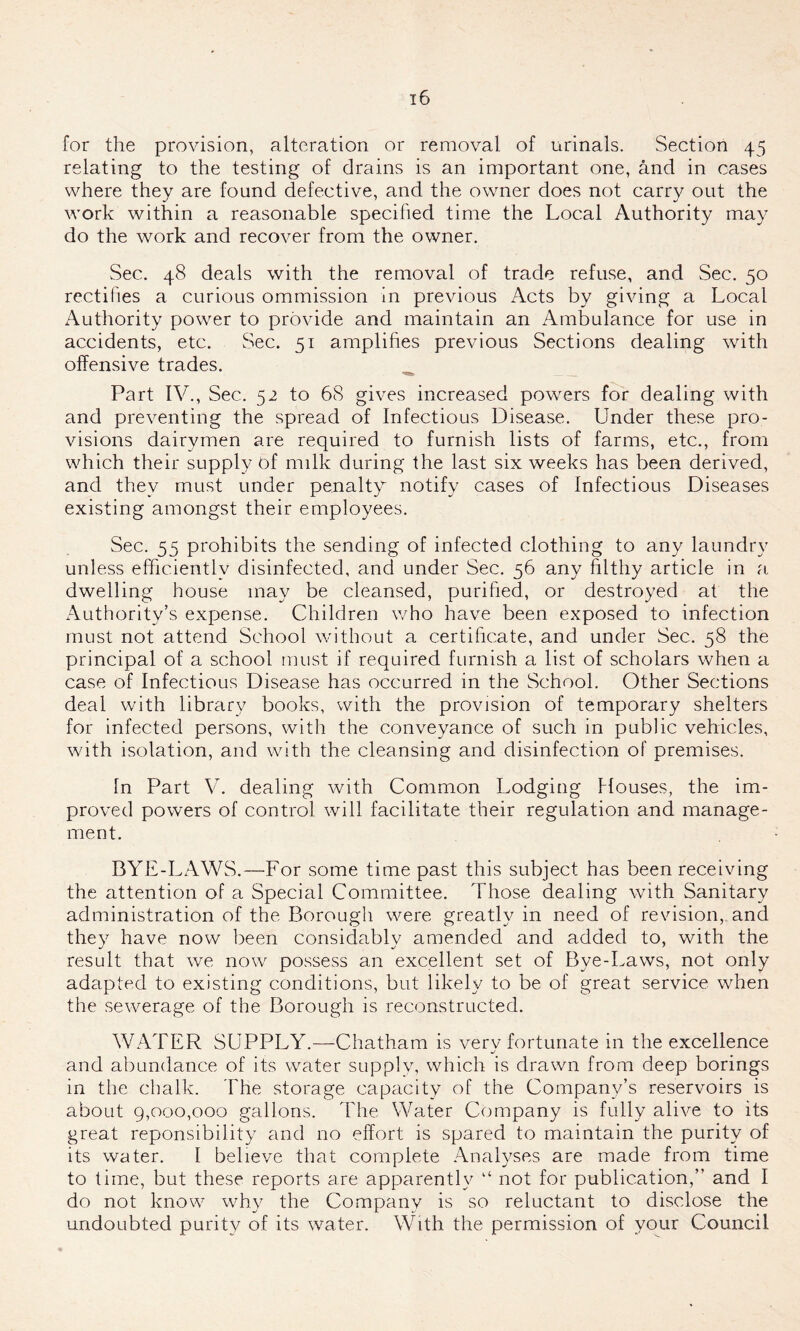 for the provision, alteration or removal of urinals. Section 45 relating to the testing of drains is an important one, and in cases where they are found defective, and the owner does not carry out the work within a reasonable specified time the Local Authority may do the work and recover from the owner. Sec. 48 deals with the removal of trade refuse, and Sec. 50 rectifies a curious ommission in previous Acts by giving a Local Authority power to provide and maintain an Ambulance for use in accidents, etc. Sec. 51 amplifies previous Sections dealing with offensive trades. Part IV., Sec. 52 to 68 gives increased powers for dealing with and preventing the spread of Infectious Disease. Under these pro- visions dairymen are required to furnish lists of farms, etc., from which their supply of milk during the last six weeks has been derived, and they must under penalty notify cases of Infectious Diseases existing amongst their employees. Sec. 55 prohibits the sending of infected clothing to any laundry unless efficiently disinfected, and under Sec. 56 any filthy article in a dwelling house may be cleansed, purified, or destroyed at the Authority’s expense. Children who have been exposed to infection must not attend School without a certificate, and under Sec. 58 the principal of a school must if required furnish a list of scholars when a case of Infectious Disease has occurred in the School. Other Sections deal with library books, with the provision of temporary shelters for infected persons, with the conveyance of such in public vehicles, with isolation, and with the cleansing and disinfection of premises. In Part V. dealing with Common Lodging Houses, the im- proved powers of control will facilitate their regulation and manage- ment. BYE-LAWS.—For some time past this subject has been receiving the attention of a Special Committee. Those dealing with Sanitary administration of the Borough were greatly in need of revision, and they have now been considablv amended and added to, with the result that we now possess an excellent set of Bye-Laws, not only adapted to existing conditions, but likely to be of great service when the sewerage of the Borough is reconstructed. WATER SUPPLY.—Chatham is verv fortunate in the excellence and abundance of its water supply, which is drawn from deep borings in the chalk. The storage capacity of the Company’s reservoirs is about 9,000,000 gallons. The Water Company is fully alive to its great reponsibility and no effort is spared to maintain the purity of its water. I believe that complete Analyses are made from time to time, but these reports are apparently “ not for publication,” and I do not know why the Company is so reluctant to disclose the undoubted purity of its water. With the permission of your Council