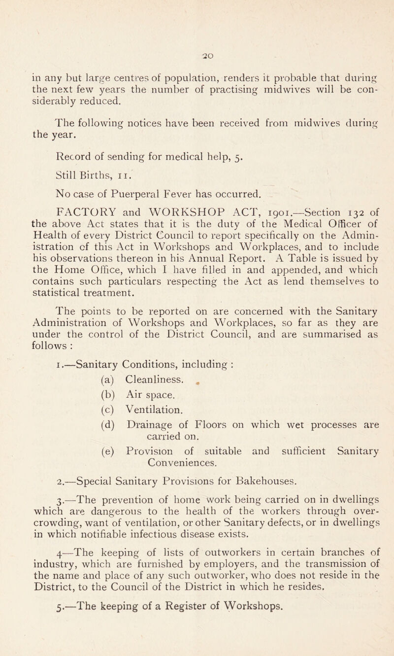 in any but large centres of population, renders it probable that during the next few years the number of practising midwives will be con- siderably reduced. The following notices have been received from midwives during the year. Record of sending for medical help, 5. Still Births, n. No case of Puerperal Fever has occurred. FACTORY and WORKSHOP ACT, 1901.—Section 132 of the above Act states that it is the duty of the Medical Officer of Health of every District Council to report specifically on the Admin- istration cf this Act in Workshops and Workplaces, and to include his observations thereon in his Annual Report. A Table is issued by the Home Office, which I have filled in and appended, and which contains such particulars respecting the Act as lend themselves to statistical treatment. The points to be reported on are concerned with the Sanitary Administration of Workshops and Workplaces, so far as they are under the control of the District Council, and are summarised as follows : 1. —Sanitary Conditions, including : (a) Cleanliness. (b) Air space. (c) Ventilation. (d) Drainage of Floors on which wet processes are carried on. (e) Provision of suitable and sufficient Sanitary Conveniences. 2. —Special Sanitary Provisions for Bakehouses. 3. —The prevention of home work being carried on in dwellings which are dangerous to the health of the workers through over- crowding, want of ventilation, or other Sanitary defects, or in dwellings in which notifiable infectious disease exists. 4—The keeping of lists of outworkers in certain branches of industry, which are furnished by employers, and the transmission of the name and place of any such outworker, who does not reside in the District, to the Council of the District in which he resides. 5.—The keeping of a Register of Workshops.