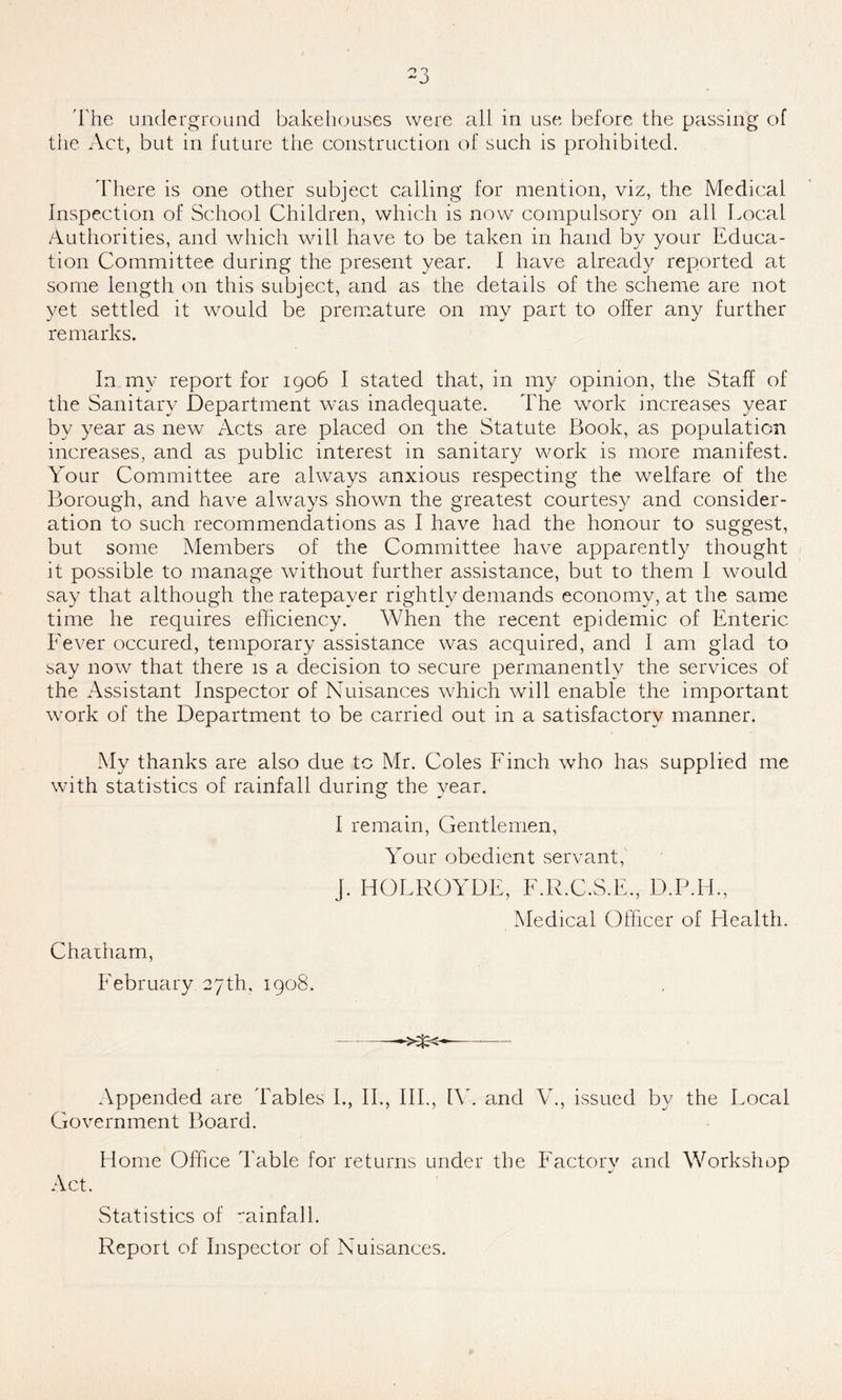 the Act, but in future the construction of such is prohibited. There is one other subject calling for mention, viz, the Medical Inspection of School Children, which is now compulsory on all Local Authorities, and which will have to be taken in hand by your Educa- tion Committee during the present year. I have already reported at some length on this subject, and as the details of the scheme are not yet settled it would be premature on my part to offer any further remarks. In my report for 1906 I stated that, in my opinion, the Staff of the Sanitary Department was inadequate. The work increases year by year as new Acts are placed on the Statute Book, as population increases, and as public interest in sanitary work is more manifest. Your Committee are always anxious respecting the welfare of the Borough, and have always shown the greatest courtesy and consider- ation to such recommendations as I have had the honour to suggest, but some Members of the Committee have apparently thought it possible to manage without further assistance, but to them I would say that although the ratepayer rightly demands economy, at the same time he requires efficiency. When the recent epidemic of Enteric Fever occured, temporary assistance was acquired, and I am glad to say now that there is a decision to secure permanently the services of the Assistant Inspector of Nuisances which will enable the important work of the Department to be carried out in a satisfactory manner. My thanks are also due to Mr. Coles Finch who has supplied me with statistics of rainfall during the year. I remain, Gentlemen, Your obedient servant, j. HOLROYDE, F.R.C.S.E., D.P.H, Medical Officer of Health. Chatham, February 27th, 1908. ->%<- Appended are Tables I., II., III., IV. and V., issued by the Local Government Board. Home Office Table for returns under the Factory and Workshop Act. Statistics of minfall. Report of Inspector of Nuisances.