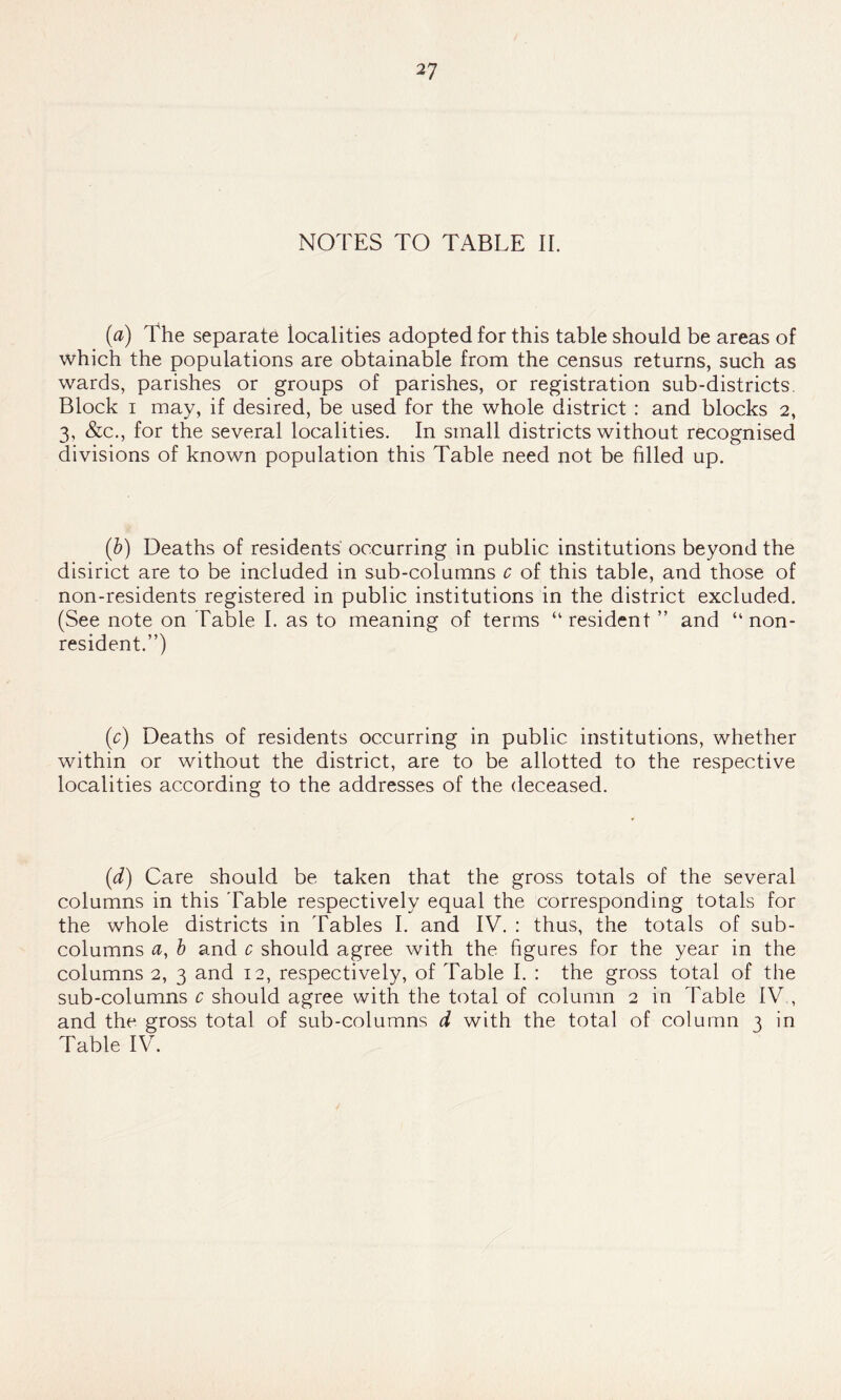 NOTES TO TABLE II. (a) The separate localities adopted for this table should be areas of which the populations are obtainable from the census returns, such as wards, parishes or groups of parishes, or registration sub-districts. Block i may, if desired, be used for the whole district : and blocks 2, 3, &c., for the several localities. In small districts without recognised divisions of known population this Table need not be filled up. (&) Deaths of residents occurring in public institutions beyond the disirict are to be included in sub-columns c of this table, and those of non-residents registered in public institutions in the district excluded. (See note on Table I. as to meaning of terms “resident ” and “non- resident.”) (c) Deaths of residents occurring in public institutions, whether within or without the district, are to be allotted to the respective localities according to the addresses of the deceased. (d) Care should be taken that the gross totals of the several columns in this Table respectively equal the corresponding totals for the whole districts in Tables I. and IV. : thus, the totals of sub- columns a, b and c should agree with the figures for the year in the columns 2, 3 and 12, respectively, of Table I. : the gross total of the sub-columns c should agree with the total of column 2 in Table IV., and the gross total of sub-columns d with the total of column t in Table IV.